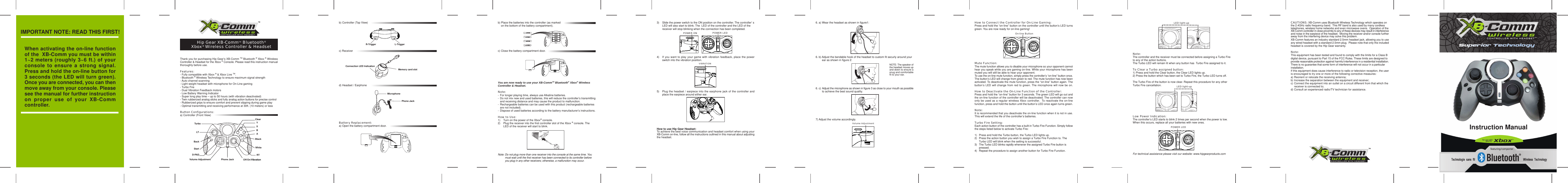 b) Controller (Top View)c) Receiverd) Headset / EarphoneBattery Replacement:a) Open the battery compartment door.Note:The controller and the receiver must be connected before assigning a Turbo Fireto any of the action buttons.The Turbo LED will remain lit when any button has  Turbo Fire assigned to it.To Clear a Turbo assigned button:1) Press and hold the Clear button, the Clear LED lights up.2) Press the button which has been set to Turbo Fire, the Turbo LED turns off.The Turbo Fire of the button is now clear. Repeat this procedure for any otherTurbo Fire cancellation.Low Power Indication:The controller’s LED starts to blink 2 times per second when the power is low.When this occurs, replace all your batteries with new ones.For technical assistance please visit our website: www.hipgearproducts.com6. a) Wear the headset as shown in figure1:6. b) Adjust the bendable hook of the headset to custom fit securly around your ear as shown in figure 2:6. c) Adjust the microphone as shown in figure 3 as close to your mouth as possibleto achieve the best sound quality.7) Adjust the volume accordingly.When activating the on-line functionof the  XB-Comm you must be within1~2 meters (roughly 3~6 ft.) of yourconsole to ensure a strong signal.Press and hold the on-line button for3 seconds (the LED will turn green).Once you are connected, you can thenmove away from your console. Pleasesee the manual for further instructionon proper use of your XB-Commcontroller.YX BASTARTBACKYX BASTARTBACKCLEARTURBOLED light-up3) Slide the power switch to the ON position on the controller. The controller’ sLED will also start to blink. The  LED of the controller and the LED of the receiver will stop blinking when the connection has been completed.4)  If you want to play your game with vibration feedback, place the power  switch into the vibration position.5)  Plug the headset / earpiece into the earphone jack of the controller and  place the earpiece around either ear.How to use Hip Gear Headset:To achieve the best voice communication and headset comfort when using yourXB-Comm on-line, follow all the instructions outlined in this manual about adjustingthe headset.b) Place the batteries into the controller (as marked    on the bottom of the battery compartment).c) Close the battery compartment door.You are now ready to use your XB-CommTM Bluetooth® Xbox® WirelessController &amp; Headset.Note:-  For longer playing time, always use Alkaline batteries. -  Do not mix new and used batteries, this will reduce the controller’s transmitting   and receiving distance and may cause the product to malfunction.-  Rechargeable batteries can be used with this product (rechargeable batteries  are not included).-  Dispose of used batteries according to the battery manufacturer’s instructions.How to Use:1)  Turn on the power of the Xbox® console.2)  Plug the receiver into the first controller slot of the Xbox ® console. The  LED of the receiver will start to blink.Note: Do not plug more than one receiver into the console at the same time. You must wait until the first receiver has been connected to its controller before you plug in any other receivers; otherwise, a malfunction may occur.Thank you for purchasing Hip Gear’s XB-Comm TM Bluetooth ® Xbox ® WirelessController &amp; Headset for the Xbox ® Console. Please read this instruction manualthoroughly before use.Features:- Fully compatible with Xbox ® &amp; Xbox Live TM.- Bluetooth ® Wireless Technology to ensure maximum signal strength- Auto channel scanning- Light weight headset with microphone for On-Line gaming- Turbo Fire- Dual Vibration Feedback motors- Low Battery Warning Indicator- Super long play time – up to 50 hours (with vibration deactivated)- Twin rubberized analog sticks and fully analog action buttons for precise control- Rubberized grips to ensure comfort and prevent slipping during game play- Optimal transmitting and receiving performance at 30ft. (10 meters) or lessButton Configurations:a) Controller (Front View)Hip Gear XB-CommTM Bluetooth®Xbox® Wireless Controller &amp; HeadsetYXABBlackWhiteLTBackStartD-PAD RTTurboClearOff/On/VibrationVolume Adjustment Phone JackL-TriggerR-TriggerMemory card slotConnection LED IndicationHow to Connect the Controller for On-Line Gaming:Press and hold the “on-line” button on the controller until the button’s LED turnsgreen. You are now ready for on-line gaming!Mute Function:The mute function allows you to disable your microphone so your opponent cannothear you speak while you are gaming on-line. While your microphone has beenmuted you will still be able to hear your opponent.To use the on-line mute function, simply press the controller’s “on-line” button once.The button’s LED will change from green to red. The mute function has now beenactivated. To deactivate the mute function, press the “on-line” button again. Thebutton’s LED will change from red to green. The microphone will now be on.How to Deactivate the On-Line Function of the Controller:Press and hold the “on-line” button for 3 seconds. The green LED will go out andthe on-line function of the controller will be deactivated. The controller can nowonly be used as a regular wireless Xbox controller.  To reactivate the on-linefunction, press and hold the button until the button’s LED once again turns green.Note:It is recommended that you deactivate the on-line function when it is not in use.This will extend the life of the controller’s batteries.Turbo Fire Setting:Each action button of the controller has a built-in Turbo Fire Function. Simply followthe steps listed below to activate Turbo Fire:1) Press and hold the Turbo button, the Turbo LED lights up.2) Press the action button you wish to assign a Turbo Fire Function to. The       Turbo LED will blink when the setting is successful.3) The Turbo LED blinks rapidly whenever the assigned Turbo Fire button is pressed.4)  Repeat the procedure to assign another button for Turbo Fire Function.POWER LEDRTPOWER ONOFF ONVIBRATIONOFFONVolume AdjustmentYX BASTARTBACKCLEARYX BASTARTBACKTURBOCLEARLED light-upRTPOWER LEDMicrophonePhone JackNOTE: The speaker ofthe headset moves upand down to ensure asnug and comfortablefit to your ear.TMTMOn-line ButtonRTCAUTIONS: XB-Comm uses Bluetooth Wireless Technology which operates onthe 2.4GHz radio frequency band.  This RF band is also used by many cordlesstelephones, wireless home networks and even microwave ovens.  Operation of theXB-Comm controller in close proximity to any of these devices may result in interferenceand noise in the earpiece of the headset.  Moving the receiver and/or console furtheraway from the interfering device may solve this problem.XB-Comm features an industry standard 2.5mm headset jack, allowing you to useany wired headset with a standard 2.5mm plug.  Please note that only the includedheadset is covered by the Hip Gear warranty.Note:This equipment has been tested and found to comply with the limits for a Class Bdigital device, pursuant to Part 15 of the FCC Rules. These limits are designed toprovide reasonable protection against harmful interference in a residential installation.There is no guarantee that some form of interference will not occur in a particularinstallation.If this equipment does cause interference to radio or television reception, the useris encouraged to try one or more of the following corrective measures:a) Reorient or relocate the receiving antenna;b) Increase the separation between the equipment and receiver;c) Connect the equipment into an outlet on a circuit different from that which thereceiver is connected to;d) Consult an experienced radio/TV technician for assistance.IMPORTANT NOTE: READ THIS FIRST!Instruction Manual