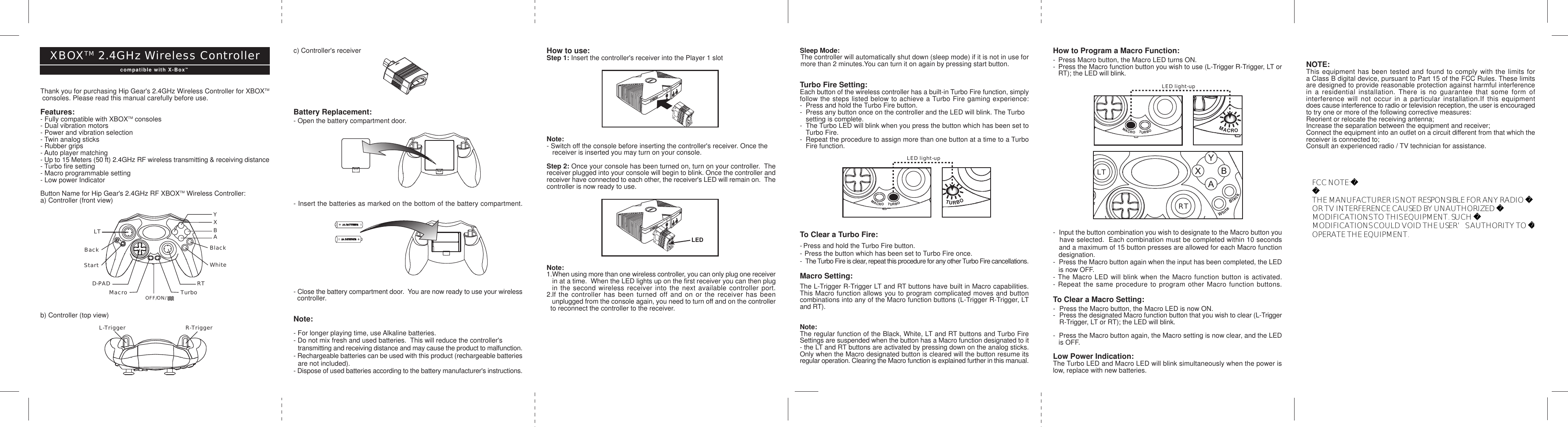 How to use:Step 1: Insert the controller&apos;s receiver into the Player 1 slotNote:- Switch off the console before inserting the controller&apos;s receiver. Once the   receiver is inserted you may turn on your console.Step 2: Once your console has been turned on, turn on your controller.  Thereceiver plugged into your console will begin to blink. Once the controller andreceiver have connected to each other, the receiver&apos;s LED will remain on.  Thecontroller is now ready to use.Note:1.When using more than one wireless controller, you can only plug one receiver   in at a time.  When the LED lights up on the first receiver you can then plug  in the second wireless receiver into the next available controller port.2.If the controller has been turned off and on or the receiver has been   unplugged from the console again, you need to turn off and on the controller  to reconnect the controller to the receiver.Thank you for purchasing Hip Gear&apos;s 2.4GHz Wireless Controller for XBOXTM consoles. Please read this manual carefully before use.Features:- Fully compatible with XBOXTM consoles- Dual vibration motors- Power and vibration selection- Twin analog sticks- Rubber grips- Auto player matching- Up to 15 Meters (50 ft) 2.4GHz RF wireless transmitting &amp; receiving distance- Turbo fire setting- Macro programmable setting- Low power IndicatorButton Name for Hip Gear&apos;s 2.4GHz RF XBOXTM Wireless Controller:a) Controller (front view)b) Controller (top view)c) Controller&apos;s receiverBattery Replacement:- Open the battery compartment door.- Insert the batteries as marked on the bottom of the battery compartment.- Close the battery compartment door.  You are now ready to use your wireless  controller.Note:- For longer playing time, use Alkaline batteries.- Do not mix fresh and used batteries.  This will reduce the controller&apos;s   transmitting and receiving distance and may cause the product to malfunction.- Rechargeable batteries can be used with this product (rechargeable batteries   are not included).- Dispose of used batteries according to the battery manufacturer&apos;s instructions.Sleep Mode: The controller will automatically shut down (sleep mode) if it is not in use for more than 2 minutes.You can turn it on again by pressing start button.Turbo Fire Setting:Each button of the wireless controller has a built-in Turbo Fire function, simplyfollow the steps listed below to achieve a Turbo Fire gaming experience:- Press and hold the Turbo Fire button.- Press any button once on the controller and the LED will blink. The Turbo setting is complete.-The Turbo LED will blink when you press the button which has been set to  Turbo Fire.-Repeat the procedure to assign more than one button at a time to a Turbo  Fire function.To Clear a Turbo Fire:- Press and hold the Turbo Fire button.- Press the button which has been set to Turbo Fire once.- The Turbo Fire is clear, repeat this procedure for any other Turbo Fire cancellations.Macro Setting:The L-Trigger R-Trigger LT and RT buttons have built in Macro capabilities.This Macro function allows you to program complicated moves and buttoncombinations into any of the Macro function buttons (L-Trigger R-Trigger, LTand RT).Note:The regular function of the Black, White, LT and RT buttons and Turbo FireSettings are suspended when the button has a Macro function designated to it- the LT and RT buttons are activated by pressing down on the analog sticks.Only when the Macro designated button is cleared will the button resume itsregular operation. Clearing the Macro function is explained further in this manual.How to Program a Macro Function:- Press Macro button, the Macro LED turns ON.-Press the Macro function button you wish to use (L-Trigger R-Trigger, LT orRT); the LED will blink.-  Input the button combination you wish to designate to the Macro button you   have selected.  Each combination must be completed within 10 seconds   and a maximum of 15 button presses are allowed for each Macro function   designation.-  Press the Macro button again when the input has been completed, the LED   is now OFF.- The Macro LED will blink when the Macro function button is activated.- Repeat the same procedure to program other Macro function buttons.To Clear a Macro Setting:- Press the Macro button, the Macro LED is now ON.-Press the designated Macro function button that you wish to clear (L-TriggerR-Trigger, LT or RT); the LED will blink.-  Press the Macro button again, the Macro setting is now clear, and the LED   is OFF.Low Power Indication:The Turbo LED and Macro LED will blink simultaneously when the power islow, replace with new batteries.NOTE:This equipment has been tested and found to comply with the limits fora Class B digital device, pursuant to Part 15 of the FCC Rules. These limitsare designed to provide reasonable protection against harmful interferencein a residential installation. There is no guarantee that some form ofinterference will not occur in a particular installation.If this equipmentdoes cause interference to radio or television reception, the user is encouragedto try one or more of the following corrective measures:Reorient or relocate the receiving antenna;Increase the separation between the equipment and receiver;Connect the equipment into an outlet on a circuit different from that which thereceiver is connected to;Consult an experienced radio / TV technician for assistance.LTBACKSTARTWhiteBackMACROTURBOLTBACKSTARTWhiteBackMACROTURBOLED light-upLTBACKSTARTWhiteBackMACROTURBOLTBACKSTARTWhiteBackMACRORTLTBACKSTARTWhiteBlackMACROTURBOLED light-upL-Trigger R-TriggerYXABBlackWhiteLTBackStartD-PAD RTMacro TurboLEDOFF/ON/XBOXTM 2.4GHz Wireless Controllercompatible with X-BoxTMFCC NOTE:THE MANUFACTURER IS NOT RESPONSIBLE FOR ANY RADIO OR TV INTERFERENCE CAUSED BY UNAUTHORIZED MODIFICATIONS TO THIS EQUIPMENT. SUCH MODIFICATIONS COULD VOID THE USER’S AUTHORITY TO OPERATE THE EQUIPMENT.