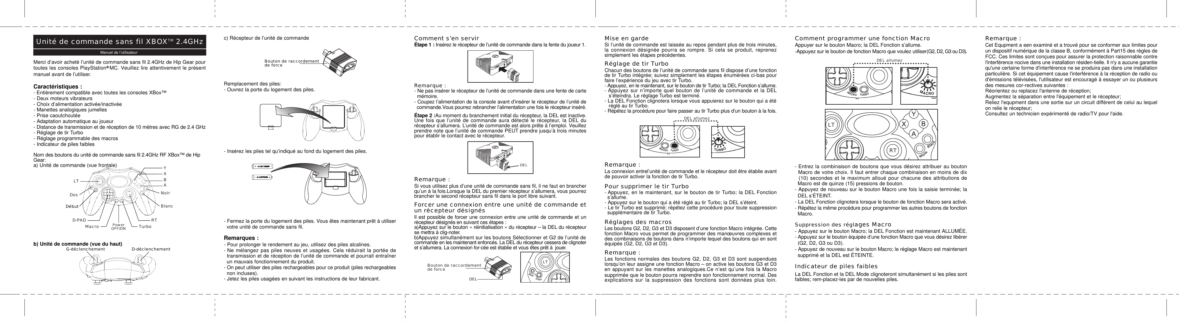 Comment s’en servirÉtape 1 : Insérez le récepteur de l’unité de commande dans la fente du joueur 1.Remarque :- Ne pas insérer le récepteur de l’unité de commande dans une fente de carte  mémoire.- Coupez l’alimentation de la console avant d’insérer le récepteur de l’unité de  commande.Vous pourrez rebrancher l’alimentation une fois le récepteur inséré.Étape 2 :Au moment du branchement initial du récepteur, la DEL est inactive.Une fois que l’unité de commande aura détecté le récepteur, la DEL durécepteur s’allumera. L’unité de commande est alors prête à l’emploi. Veuillezprendre note que l’unité de commande PEUT prendre jusqu’à trois minutespour établir le contact avec le récepteur.Remarque :Si vous utilisez plus d’une unité de commande sans fil, il ne faut en brancherqu’un à la fois.Lorsque la DEL du premier récepteur s’allumera, vous pourrezbrancher le second récepteur sans fil dans le port libre suivant.Forcer une connexion entre une unité de commande etun récepteur désignésIl est possible de forcer une connexion entre une unité de commande et unrécepteur désignés en suivant ces étapes :a)Appuyez sur le bouton « réinitialisation » du récepteur – la DEL du récepteurse mettra à clig-noter.b)Appuyez simultanément sur les boutons Sélectionner et G2 de l’unité decommande en les maintenant enfoncés. La DEL du récepteur cessera de clignoteret s’allumera. La connexion for-cée est établie et vous êtes prêt à  jouer.Merci d’avoir acheté l’unité de commande sans fil 2.4GHz de Hip Gear pourtoutes les consoles PlayStation  MC. Veuillez lire attentivement le présentmanuel avant de l’utiliser.Caractéristiques :- Entièrement compatible avec toutes les consoles XBox™- Deux moteurs vibrateurs- Choix d’alimentation activée/inactivée- Manettes analogiques jumelles- Prise caoutchoutée- Adaptation automatique au joueur- Distance de transmission et de réception de 10 mètres avec RG de 2.4 GHz- Réglage de tir Turbo- Réglage programmable des macros- Indicateur de piles faiblesNom des boutons du unité de commande sans fil 2.4GHz RF XBox™ de HipGear:a) Unité de commande (vue frontale)b) Unité de commande (vue du haut)c) Récepteur de l’unité de commandeRemplacement des piles:- Ouvrez la porte du logement des piles.- Insérez les piles tel qu’indiqué au fond du logement des piles.- Fermez la porte du logement des piles. Vous êtes maintenant prêt à utiliser  votre unité de commande sans fil.Remarques :- Pour prolonger le rendement au jeu, utilisez des piles alcalines.- Ne mélangez pas piles neuves et usagées. Cela réduirait la portée de  transmission et de réception de l’unité de commande et pourrait entraîner  un mauvais fonctionnement du produit.- On peut utiliser des piles rechargeables pour ce produit (piles rechargeables  non incluses).- Jetez les piles usagées en suivant les instructions de leur fabricant.G-déclenchement D-déclenchementMise en gardeSi l’unité de commande est laissée au repos pendant plus de trois minutes,la connexion désignée pourra se rompre. Si cela se produit, reprenezsimplement les étapes précédentes.Réglage de tir TurboChacun des boutons de l’unité de commande sans fil dispose d’une fonctionde tir Turbo intégrée; suivez simplement les étapes énumérées ci-bas pourfaire l’expérience du jeu avec tir Turbo.- Appuyez, en le maintenant, sur le bouton de tir Turbo; la DEL Fonction s’allume.- Appuyez sur n’importe quel bouton de l’unité de commande et la DEL   s’éteindra. Le réglage Turbo est terminé.- La DEL Fonction clignotera lorsque vous appuierez sur le bouton qui a été   réglé au tir Turbo.- Répétez la procédure pour faire passer au tir Turbo plus d’un bouton à la fois.Remarque :La connexion entrel’unité de commande et le récepteur doit être établie avantde pouvoir activer la fonction de tir Turbo.Pour supprimer le tir Turbo- Appuyez, en le maintenant, sur le bouton de tir Turbo; la DEL Fonction  s’allume.- Appuyez sur le bouton qui a été réglé au tir Turbo; la DEL s’éteint.- Le tir Turbo est supprimé; répétez cette procédure pour toute suppression  supplémentaire de tir Turbo.Réglages des macrosLes boutons G2, D2, G3 et D3 disposent d’une fonction Macro intégrée. Cettefonction Macro vous permet de programmer des manœuvres complexes etdes combinaisons de boutons dans n’importe lequel des boutons qui en sontéquipés (G2, D2, G3 et D3).Remarque :Les fonctions normales des boutons G2, D2, G3 et D3 sont suspendueslorsqu’on leur assigne une fonction Macro – on active les boutons G3 et D3en appuyant sur les manettes analogiques.Ce n’est qu’une fois la Macrosupprimée que le bouton pourra reprendre son fonctionnement normal. Desexplications sur la suppression des fonctions sont données plus loin.Comment programmer une fonction MacroAppuyer sur le bouton Macro; la DEL Fonction s’allume.-Appuyez sur le bouton de fonction Macro que voulez utiliser(G2, D2, G3 ou D3).- Entrez la combinaison de boutons que vous désirez attribuer au bouton  Macro de votre choix. Il faut entrer chaque combinaison en moins de dix  (10) secondes et le maximum alloué pour chacune des attributions de  Macro est de quinze (15) pressions de bouton.- Appuyez de nouveau sur le bouton Macro une fois la saisie terminée; la  DEL s’ÉTEINT.- La DEL Fonction clignotera lorsque le bouton de fonction Macro sera activé.- Répétez la même procédure pour programmer les autres boutons de fonction  Macro.Suppression des réglages Macro- Appuyez sur le bouton Macro; la DEL Fonction est maintenant ALLUMÉE.- Appuyez sur le bouton équipée d’une fonction Macro que vous désirez libérer  (G2, D2, G3 ou D3).- Appuyez de nouveau sur le bouton Macro; le réglage Macro est maintenant  supprimé et la DEL est ÉTEINTE.Indicateur de piles faiblesLa DEL Fonction et la DEL Mode clignoteront simultanément si les piles sontfaibles; rem-placez-les par de nouvelles piles.Remarque :Cet Equpment a een examiné et a trouvé pour se conformer aux limites pourun dispositif numérique de la classe B, conformément à Part15 des règles deFCC. Ces limites sont conçues pour assurer la protection raisonnable contrel&apos;interférence nocive dans une installation résiden-tielle. Il n&apos;y a aucune garantiequ&apos;une certaine forme d&apos;interférence ne se produira pas dans une installationparticulière. Si cet équipement cause l&apos;interférence à la réception de radio oud&apos;émissions télévisées, l&apos;utilisateur est encouragé à essayer un ou plusieursdes mesures cor-rectives suivantes :Réorientez ou replacez l&apos;antenne de réception;Augmentez la séparation entre l&apos;équipement et le récepteur;Reliez l&apos;equpment dans une sortie sur un circuit différent de celui au lequelon relie le récepteur;Consultez un technicien expérimenté de radio/TV pour l&apos;aide.DELBouton de raccordementde forceBouton de raccordementde forceDELRTLTBACKSTARTWhiteBackMACROTURBOLTBACKSTARTWhiteBackMACROTURBOLTBACKSTARTWhiteBackMACRORTLTBACKSTARTWhiteBlackMACROTURBOLTBACKSTARTWhiteBackMACROTURBOLTBACKSTARTWhiteBackMACROTURBOYXABNoirBlancLTDosDébutD-PAD RTMacro TurboPowerOFF/ONUnité de commande sans fil XBOXTM 2.4GHzManuel de l’utilisateurDEL allumezDEL allumez