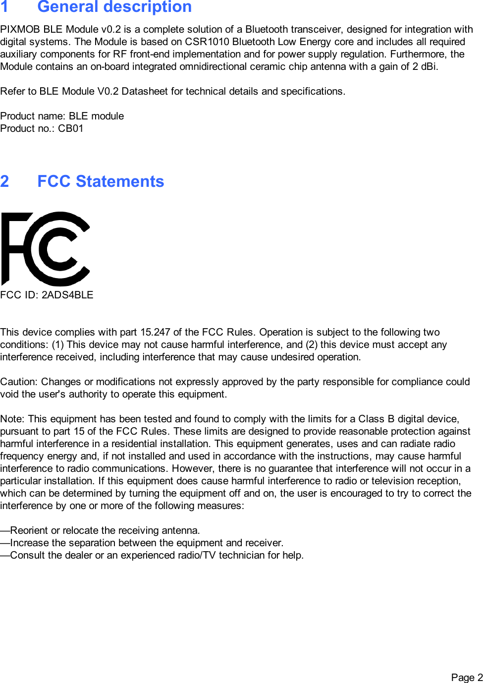 1 GeneraldescriptionPIXMOBBLEModulev0.2isacompletesolutionofaBluetoothtransceiver,designedforintegrationwithdigitalsystems.TheModuleisbasedonCSR1010BluetoothLowEnergycoreandincludesallrequiredauxiliarycomponentsforRFfrontendimplementationandforpowersupplyregulation.Furthermore,theModulecontainsanonboardintegratedomnidirectionalceramicchipantennawithagainof2dBi.RefertoBLEModuleV0.2Datasheetfortechnicaldetailsandspecifications.Productname:BLEmoduleProductno.:CB012 FCCStatementsFCCID:2ADS4BLEThisdevicecomplieswithpart15.247oftheFCCRules.Operationissubjecttothefollowingtwoconditions:(1)Thisdevicemaynotcauseharmfulinterference,and(2)thisdevicemustacceptanyinterferencereceived,includinginterferencethatmaycauseundesiredoperation.Caution:Changesormodificationsnotexpresslyapprovedbythepartyresponsibleforcompliancecouldvoidtheuser&apos;sauthoritytooperatethisequipment.Note:ThisequipmenthasbeentestedandfoundtocomplywiththelimitsforaClassBdigitaldevice,pursuanttopart15oftheFCCRules.Theselimitsaredesignedtoprovidereasonableprotectionagainstharmfulinterferenceinaresidentialinstallation.Thisequipmentgenerates,usesandcanradiateradiofrequencyenergyand,ifnotinstalledandusedinaccordancewiththeinstructions,maycauseharmfulinterferencetoradiocommunications.However,thereisnoguaranteethatinterferencewillnotoccurinaparticularinstallation.Ifthisequipmentdoescauseharmfulinterferencetoradioortelevisionreception,whichcanbedeterminedbyturningtheequipmentoffandon,theuserisencouragedtotrytocorrecttheinterferencebyoneormoreofthefollowingmeasures:—Reorientorrelocatethereceivingantenna.—Increasetheseparationbetweentheequipmentandreceiver.—Consultthedealeroranexperiencedradio/TVtechnicianforhelp. Page2
