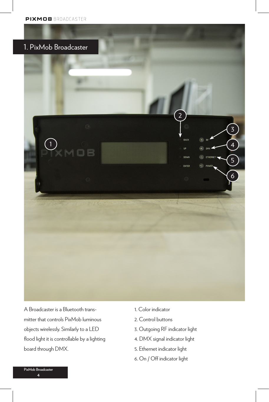 1. Color indicator2. Control buttons3. Outgoing RF indicator light4. DMX signal indicator light5. Ethernet indicator light6. On / O indicator lightA Broadcaster is a Bluetooth trans-mitter that controls PixMob luminous objects wirelessly. Similarly to a LED ﬂood light it is controllable by a lighting board through DMX. 1. PixMob BroadcasterPixMob Broadcaster4123456