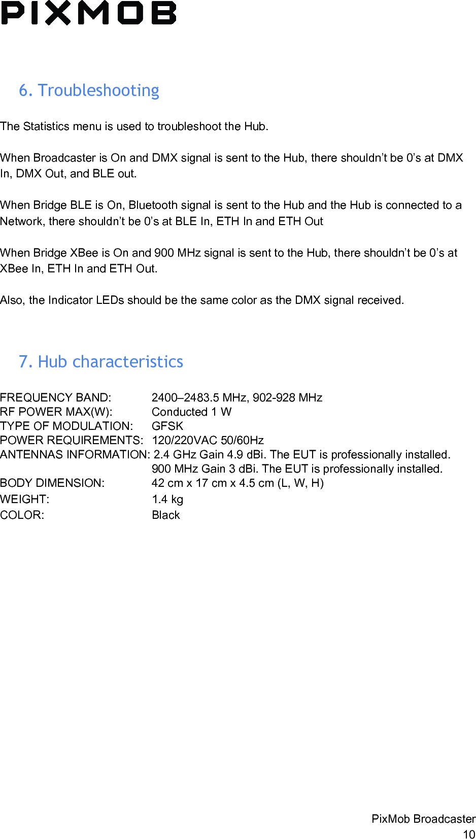  6. Troubleshooting The Statistics menu is used to troubleshoot the Hub.   When Broadcaster is On and DMX signal is sent to the Hub, there shouldn’t be 0’s at DMX In, DMX Out, and BLE out.  When Bridge BLE is On, Bluetooth signal is sent to the Hub and the Hub is connected to a Network, there shouldn’t be 0’s at BLE In, ETH In and ETH Out  When Bridge XBee is On and 900 MHz signal is sent to the Hub, there shouldn’t be 0’s at XBee In, ETH In and ETH Out.  Also, the Indicator LEDs should be the same color as the DMX signal received.   7. Hubcharacteristics FREQUENCY BAND:  2400–2483.5 MHz, 902-928 MHz RF POWER MAX(W):  Conducted 1 W  TYPE OF MODULATION:  GFSK  POWER REQUIREMENTS:  120/220VAC 50/60Hz  ANTENNAS INFORMATION: 2.4 GHz Gain 4.9 dBi. The EUT is professionally installed. 900 MHz Gain 3 dBi. The EUT is professionally installed. BODY DIMENSION:  42 cm x 17 cm x 4.5 cm (L, W, H) WEIGHT: 1.4 kg COLOR:  Black   PixMob Broadcaster 10 