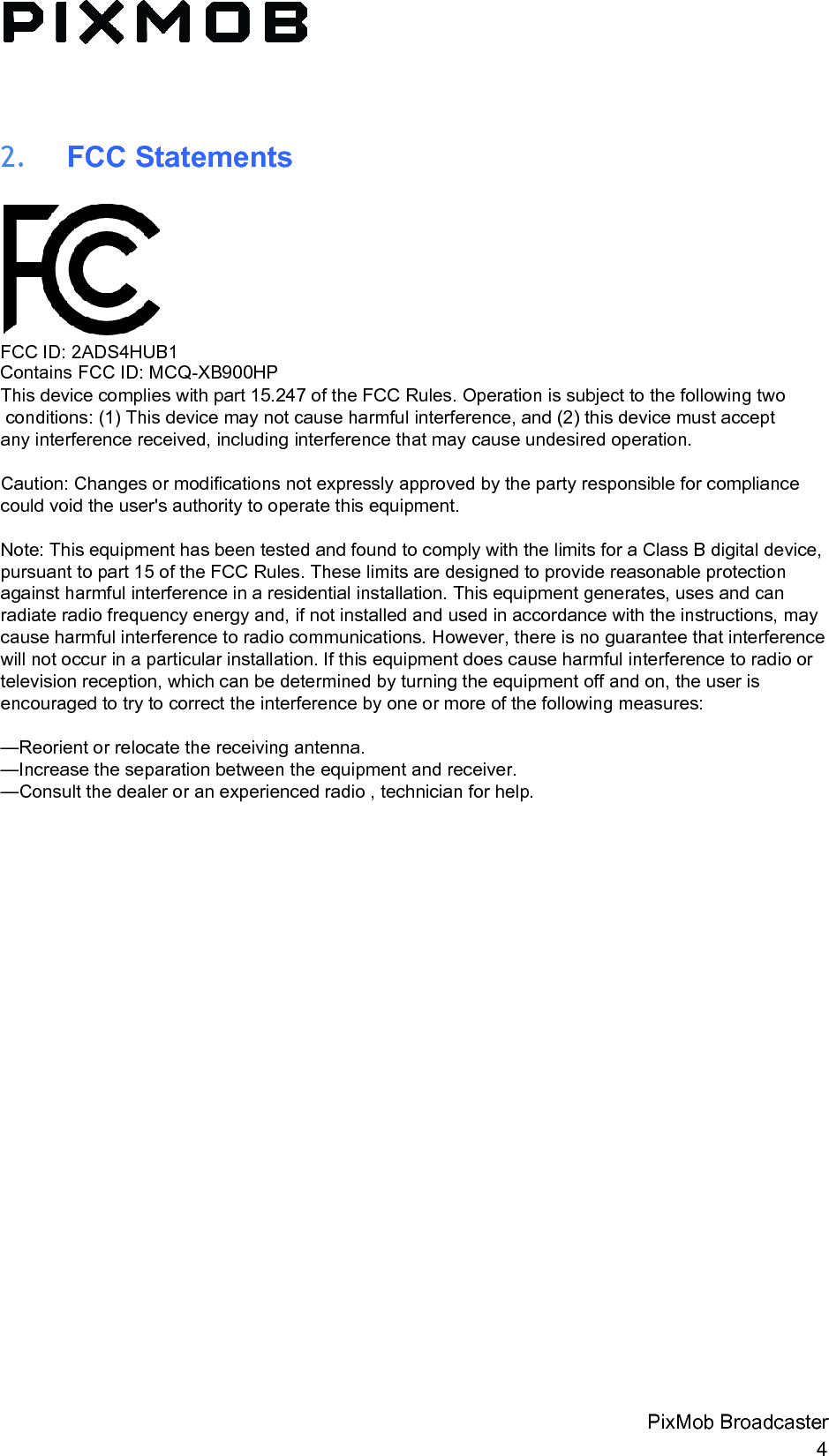 2. FCC StatementsFCC ID: 2ADS4HUB1Contains FCC ID: MCQ-XB900HP  This device complies with part 15.247 of the FCC Rules. Operation is subject to the following two conditions: (1) This device may not cause harmful interference, and (2) this device must accept any interference received, including interference that may cause undesired operation. Caution: Changes or modifications not expressly approved by the party responsible for compliance could void the user&apos;s authority to operate this equipment.  Note: This equipment has been tested and found to comply with the limits for a Class B digital device, pursuant to part 15 of the FCC Rules. These limits are designed to provide reasonable protection against harmful interference in a residential installation. This equipment generates, uses and can radiate radio frequency energy and, if not installed and used in accordance with the instructions, may cause harmful interference to radio communications. However, there is no guarantee that interference will not occur in a particular installation. If this equipment does cause harmful interference to radio or television reception, which can be determined by turning the equipment off and on, the user is encouraged to try to correct the interference by one or more of the following measures: —Reorient or relocate the receiving antenna. —Increase the separation between the equipment and receiver. —Consult the dealer or an experienced radio , technician for help. PixMob Broadcaster 4 