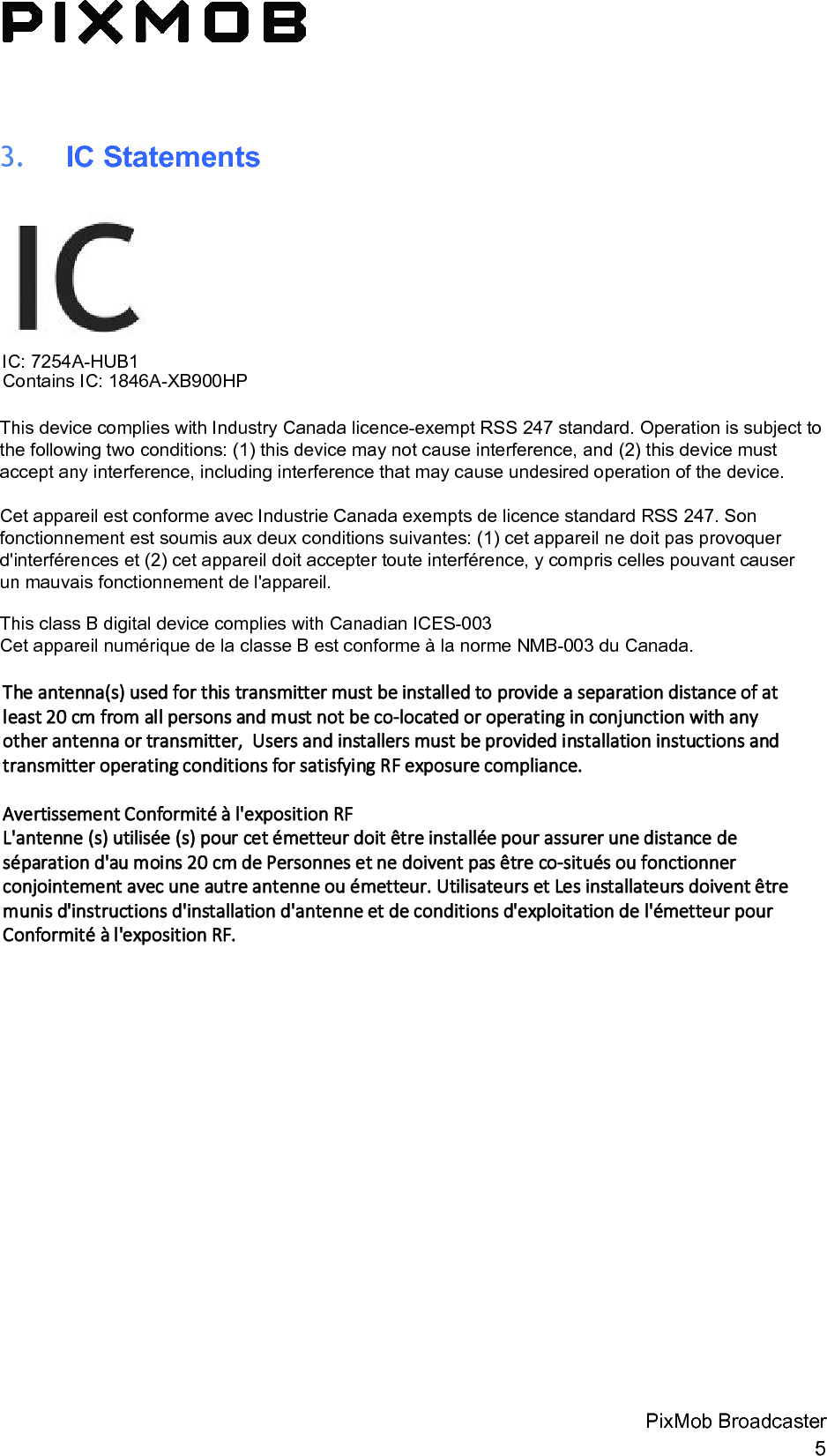 3. IC StatementsIC: 7254A-HUB1 Contains IC: 1846A-XB900HPThis device complies with Industry Canada licence-exempt RSS 247 standard. Operation is subject to the following two conditions: (1) this device may not cause interference, and (2) this device must accept any interference, including interference that may cause undesired operation of the device. Cet appareil est conforme avec Industrie Canada exempts de licence standard RSS 247. Son fonctionnement est soumis aux deux conditions suivantes: (1) cet appareil ne doit pas provoquer d&apos;interférences et (2) cet appareil doit accepter toute interférence, y compris celles pouvant causer un mauvais fonctionnement de l&apos;appareil. This class B digital device complies with Canadian ICES-003Cet appareil numérique de la classe B est conforme à la norme NMB-003 du Canada.PixMob Broadcaster 5 The antenna(s) used for this transmitter must be installed to provide a separation distance of at least 20 cm from all persons and must not be co-located or operating in conjunction with any other antenna or transmitter,  Users and installers must be provided installation instuctions and transmitter operating conditions for satisfying RF exposure compliance.Avertissement Conformité à l&apos;exposition RFL&apos;antenne (s) utilisée (s) pour cet émetteur doit être installée pour assurer une distance de séparation d&apos;au moins 20 cm de Personnes et ne doivent pas être co-situés ou fonctionner conjointement avec une autre antenne ou émetteur. Utilisateurs et Les installateurs doivent être munis d&apos;instructions d&apos;installation d&apos;antenne et de conditions d&apos;exploitation de l&apos;émetteur pour Conformité à l&apos;exposition RF.