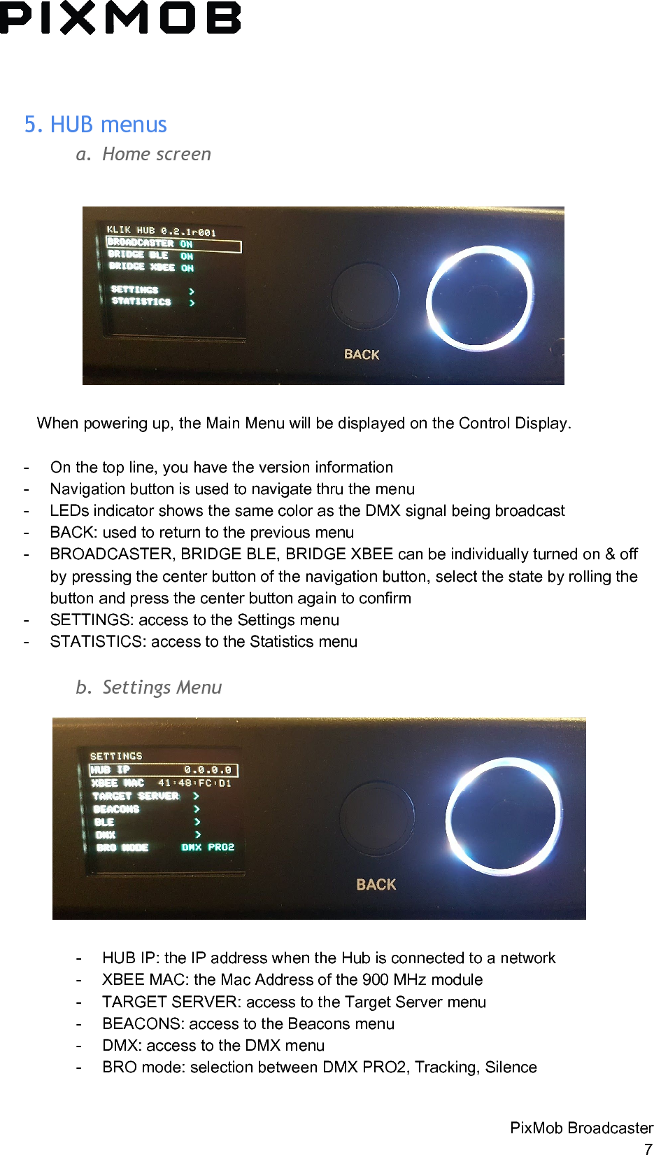  5. HUBmenusa. Homescreen   When powering up, the Main Menu will be displayed on the Control Display.  - On the top line, you have the version information - Navigation button is used to navigate thru the menu - LEDs indicator shows the same color as the DMX signal being broadcast - BACK: used to return to the previous menu - BROADCASTER, BRIDGE BLE, BRIDGE XBEE can be individually turned on &amp; off by pressing the center button of the navigation button, select the state by rolling the button and press the center button again to confirm - SETTINGS: access to the Settings menu - STATISTICS: access to the Statistics menu  b. SettingsMenu  - HUB IP: the IP address when the Hub is connected to a network - XBEE MAC: the Mac Address of the 900 MHz module - TARGET SERVER: access to the Target Server menu - BEACONS: access to the Beacons menu - DMX: access to the DMX menu - BRO mode: selection between DMX PRO2, Tracking, Silence   PixMob Broadcaster 7 