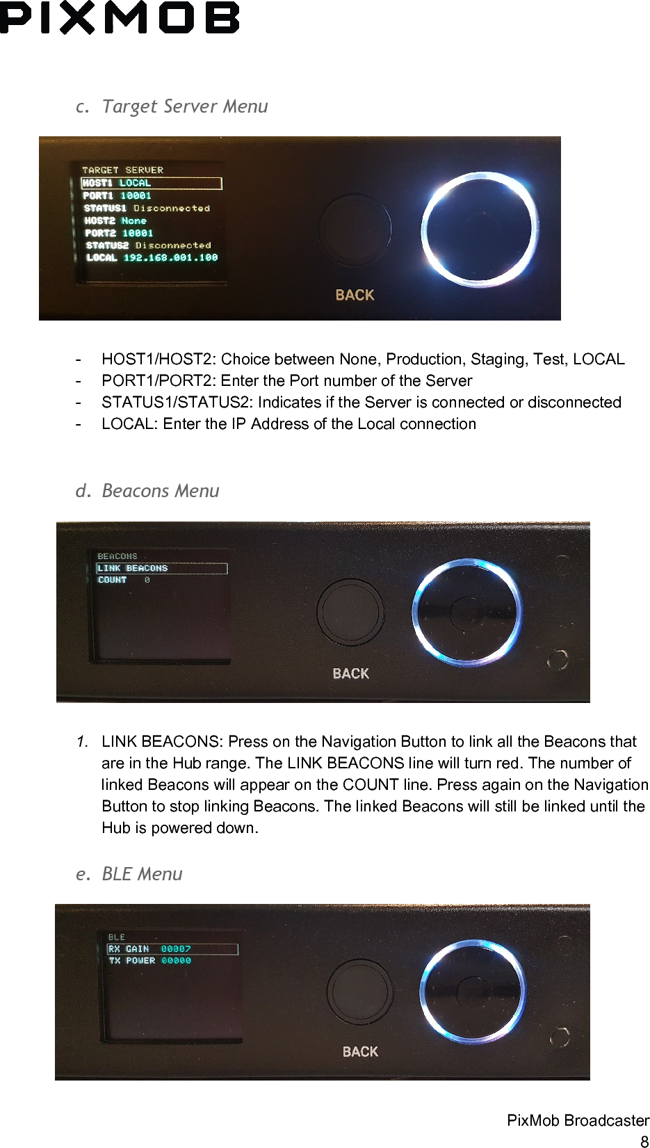  c. TargetServerMenu  - HOST1/HOST2: Choice between None, Production, Staging, Test, LOCAL - PORT1/PORT2: Enter the Port number of the Server - STATUS1/STATUS2: Indicates if the Server is connected or disconnected - LOCAL: Enter the IP Address of the Local connection    d. BeaconsMenu  1. LINK BEACONS: Press on the Navigation Button to link all the Beacons that are in the Hub range. The LINK BEACONS line will turn red. The number of linked Beacons will appear on the COUNT line. Press again on the Navigation Button to stop linking Beacons. The linked Beacons will still be linked until the Hub is powered down.  e. BLEMenu PixMob Broadcaster 8 