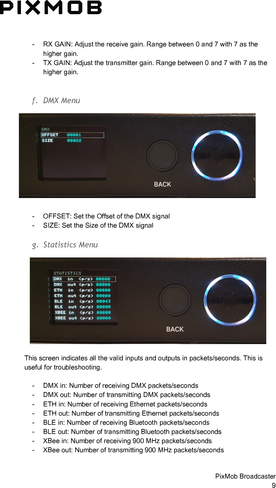  - RX GAIN: Adjust the receive gain. Range between 0 and 7 with 7 as the higher gain. - TX GAIN: Adjust the transmitter gain. Range between 0 and 7 with 7 as the higher gain.   f. DMXMenu - OFFSET: Set the Offset of the DMX signal - SIZE: Set the Size of the DMX signal  g. StatisticsMenuThis screen indicates all the valid inputs and outputs in packets/seconds. This is useful for troubleshooting.  - DMX in: Number of receiving DMX packets/seconds  - DMX out: Number of transmitting DMX packets/seconds - ETH in: Number of receiving Ethernet packets/seconds  - ETH out: Number of transmitting Ethernet packets/seconds - BLE in: Number of receiving Bluetooth packets/seconds - BLE out: Number of transmitting Bluetooth packets/seconds - XBee in: Number of receiving 900 MHz packets/seconds - XBee out: Number of transmitting 900 MHz packets/seconds  PixMob Broadcaster 9 