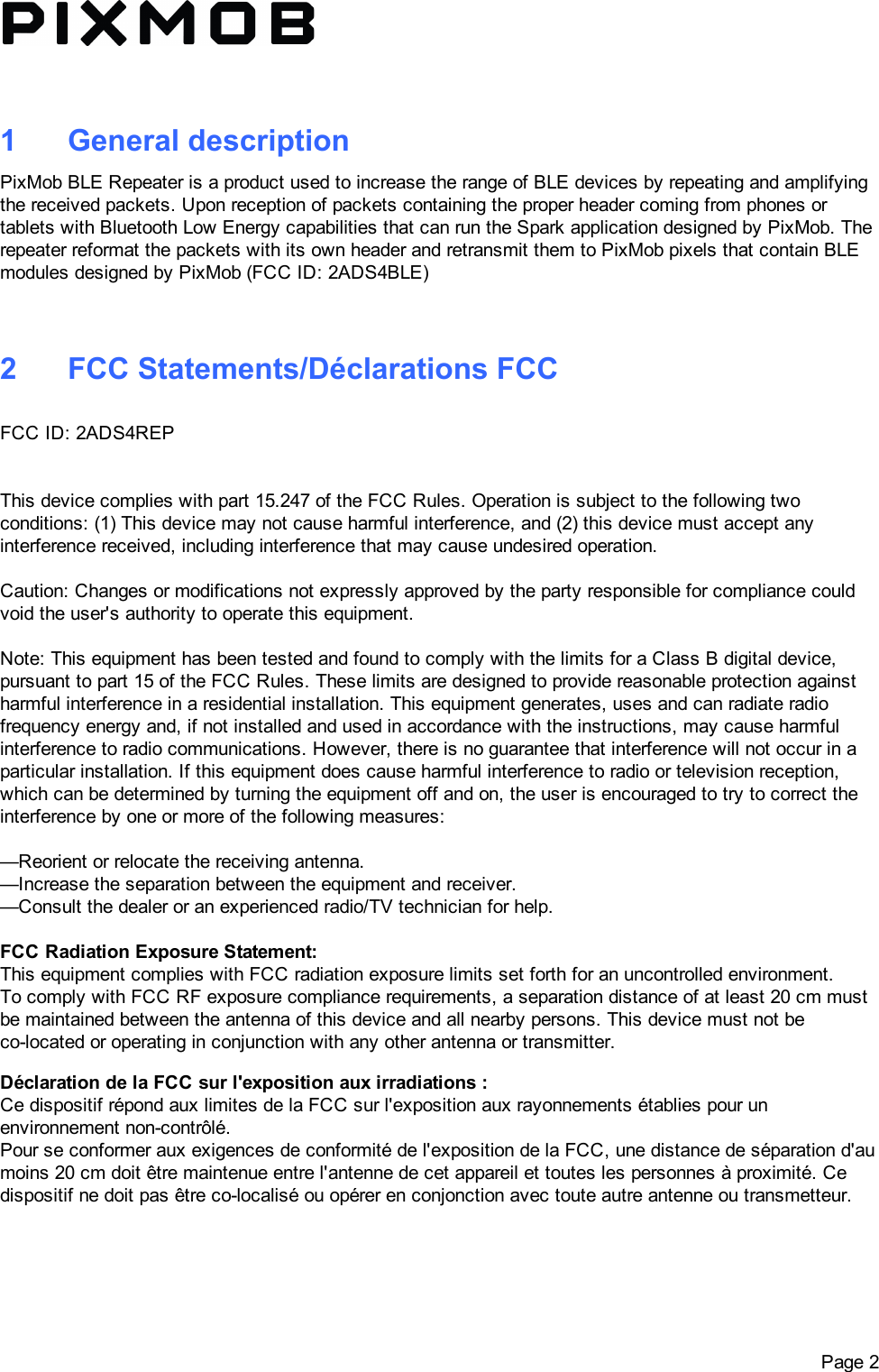 1 GeneraldescriptionPixMobBLERepeaterisaproductusedtoincreasetherangeofBLEdevicesbyrepeatingandamplifyingthereceivedpackets.UponreceptionofpacketscontainingtheproperheadercomingfromphonesortabletswithBluetoothLowEnergycapabilitiesthatcanruntheSparkapplicationdesignedbyPixMob.TherepeaterreformatthepacketswithitsownheaderandretransmitthemtoPixMobpixelsthatcontainBLEmodulesdesignedbyPixMob(FCCID:2ADS4BLE)2 FCCStatements/DéclarationsFCCFCCID:2ADS4REPThisdevicecomplieswithpart15.247oftheFCCRules.Operationissubjecttothefollowingtwoconditions:(1)Thisdevicemaynotcauseharmfulinterference,and(2)thisdevicemustacceptanyinterferencereceived,includinginterferencethatmaycauseundesiredoperation.Caution:Changesormodificationsnotexpresslyapprovedbythepartyresponsibleforcompliancecouldvoidtheuser&apos;sauthoritytooperatethisequipment.Note:ThisequipmenthasbeentestedandfoundtocomplywiththelimitsforaClassBdigitaldevice,pursuanttopart15oftheFCCRules.Theselimitsaredesignedtoprovidereasonableprotectionagainstharmfulinterferenceinaresidentialinstallation.Thisequipmentgenerates,usesandcanradiateradiofrequencyenergyand,ifnotinstalledandusedinaccordancewiththeinstructions,maycauseharmfulinterferencetoradiocommunications.However,thereisnoguaranteethatinterferencewillnotoccurinaparticularinstallation.Ifthisequipmentdoescauseharmfulinterferencetoradioortelevisionreception,whichcanbedeterminedbyturningtheequipmentoffandon,theuserisencouragedtotrytocorrecttheinterferencebyoneormoreofthefollowingmeasures:—Reorientorrelocatethereceivingantenna.—Increasetheseparationbetweentheequipmentandreceiver.—Consultthedealeroranexperiencedradio/TVtechnicianforhelp.FCCRadiationExposureStatement:ThisequipmentcomplieswithFCCradiationexposurelimitssetforthforanuncontrolledenvironment.TocomplywithFCCRFexposurecompliancerequirements,aseparationdistanceofatleast20cmmustbemaintainedbetweentheantennaofthisdeviceandallnearbypersons.Thisdevicemustnotbecolocatedoroperatinginconjunctionwithanyotherantennaortransmitter.DéclarationdelaFCCsurl&apos;expositionauxirradiations:CedispositifrépondauxlimitesdelaFCCsurl&apos;expositionauxrayonnementsétabliespourunenvironnementnoncontrôlé.Pourseconformerauxexigencesdeconformitédel&apos;expositiondelaFCC,unedistancedeséparationd&apos;aumoins20cmdoitêtremaintenueentrel&apos;antennedecetappareilettouteslespersonnesàproximité.Cedispositifnedoitpasêtrecolocaliséouopérerenconjonctionavectouteautreantenneoutransmetteur. Page2
