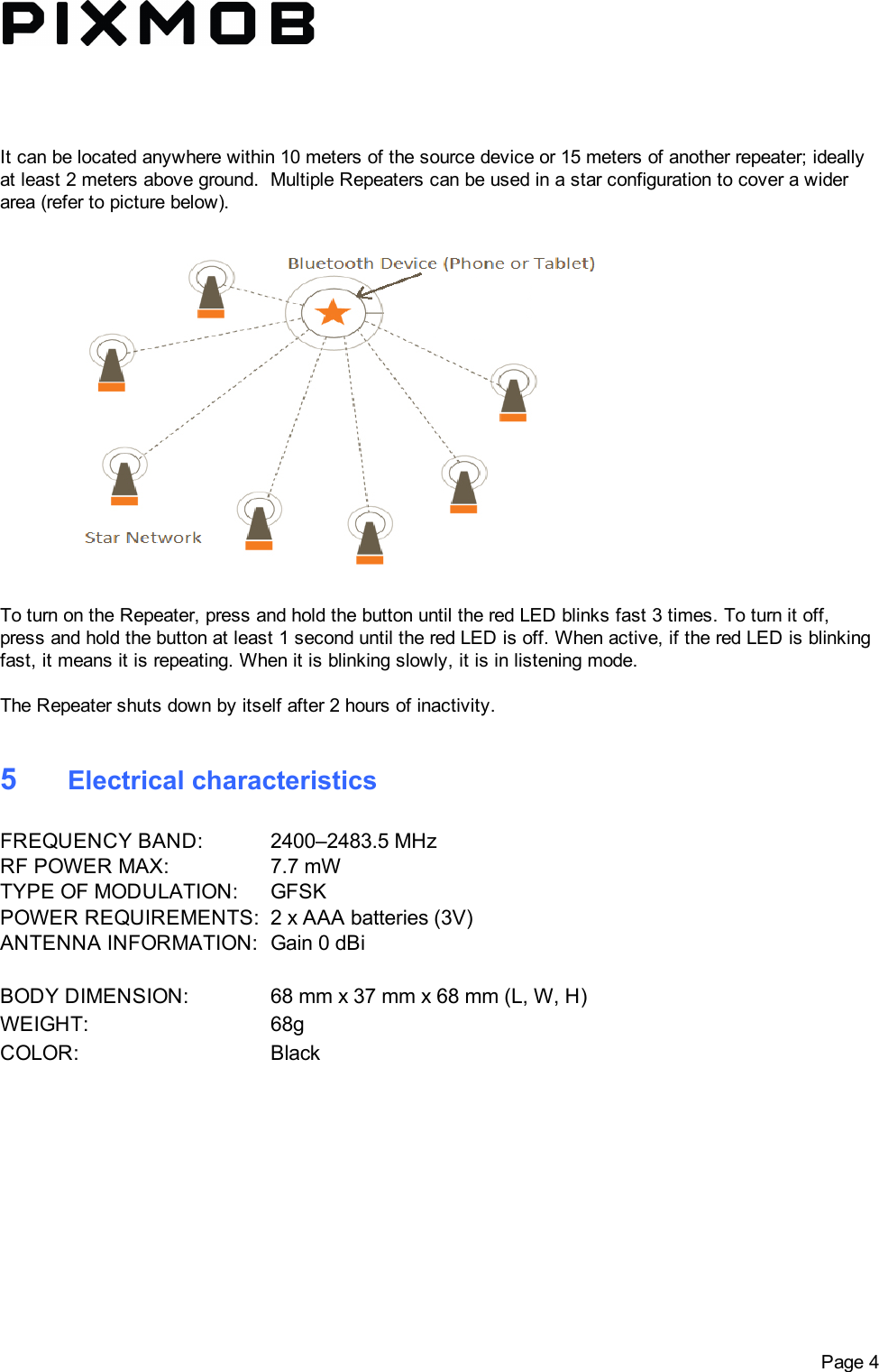 Itcanbelocatedanywherewithin10metersofthesourcedeviceor15metersofanotherrepeater;ideallyatleast2metersaboveground.MultipleRepeaterscanbeusedinastarconfigurationtocoverawiderarea(refertopicturebelow).ToturnontheRepeater,pressandholdthebuttonuntiltheredLEDblinksfast3times.Toturnitoff,pressandholdthebuttonatleast1seconduntiltheredLEDisoff.Whenactive,iftheredLEDisblinkingfast,itmeansitisrepeating.Whenitisblinkingslowly,itisinlisteningmode.TheRepeatershutsdownbyitselfafter2hoursofinactivity.5ElectricalcharacteristicsFREQUENCYBAND: 2400–2483.5MHzRFPOWERMAX: 7.7mWTYPEOFMODULATION: GFSKPOWERREQUIREMENTS: 2xAAAbatteries(3V)ANTENNAINFORMATION: Gain0dBiBODYDIMENSION: 68mmx37mmx68mm(L,W,H)WEIGHT: 68gCOLOR: BlackPage4
