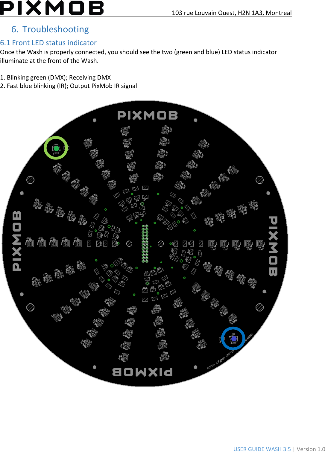 103 rue Louvain Ouest, H2N 1A3, Montreal USER GUIDE WASH 3.5 | Version 1.0 6.Troubleshooting6.1 Front LED status indicator Once the Wash is properly connected, you should see the two (green and blue) LED status indicator illuminate at the front of the Wash. 1. Blinking green (DMX); Receiving DMX2. Fast blue blinking (IR); Output PixMob IR signal