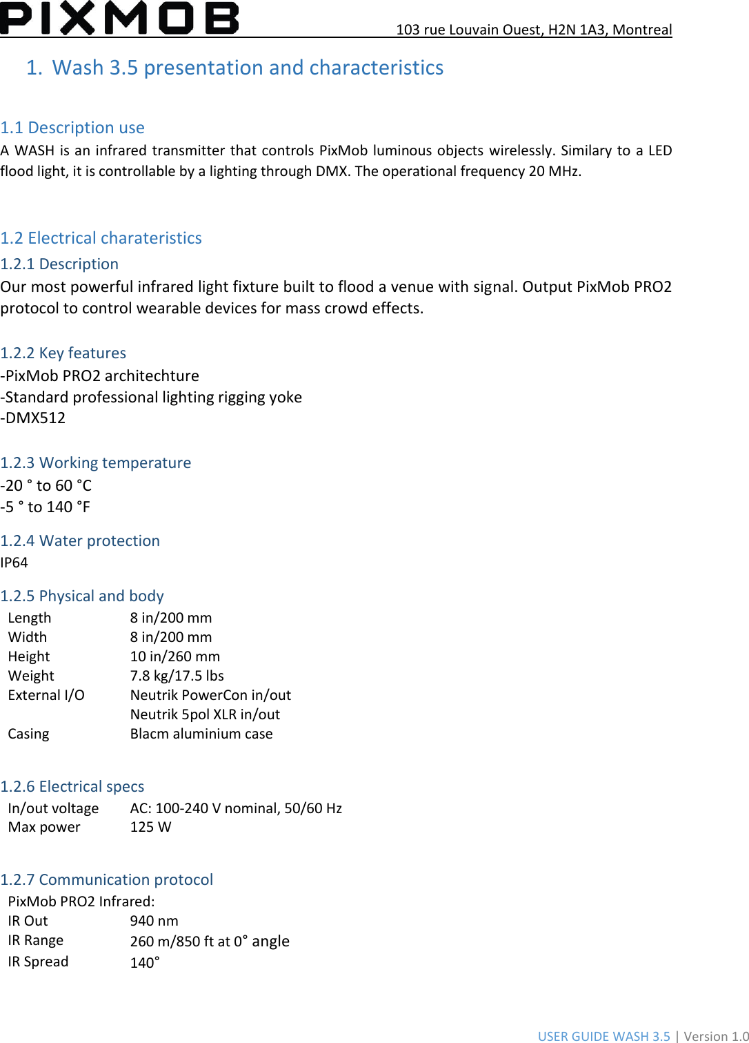 103 rue Louvain Ouest, H2N 1A3, Montreal USER GUIDE WASH 3.5 | Version 1.0 1. Wash 3.5 presentation and characteristics1.1 Description use A WASH is an  infrared transmitter that controls PixMob luminous objects  wirelessly. Similary to a LED flood light, it is controllable by a lighting through DMX. The operational frequency 20 MHz. 1.2 Electrical charateristics 1.2.1 Description Our most powerful infrared light fixture built to flood a venue with signal. Output PixMob PRO2 protocol to control wearable devices for mass crowd effects. 1.2.2 Key features -PixMob PRO2 architechture -Standard professional lighting rigging yoke -DMX512 1.2.3 Working temperature -20 ° to 60 °C -5 ° to 140 °F 1.2.4 Water protection IP64 1.2.5 Physical and body Length 8 in/200 mm Width 8 in/200 mm Height 10 in/260 mm Weight 7.8 kg/17.5 lbs External I/O Neutrik PowerCon in/out Neutrik 5pol XLR in/out Casing Blacm aluminium case 1.2.6 Electrical specs In/out voltage AC: 100-240 V nominal, 50/60 Hz Max power 125 W 1.2.7 Communication protocol PixMob PRO2 Infrared: IR Out 940 nm IR Range 260 m/850 ft at 0° angle IR Spread 140° 