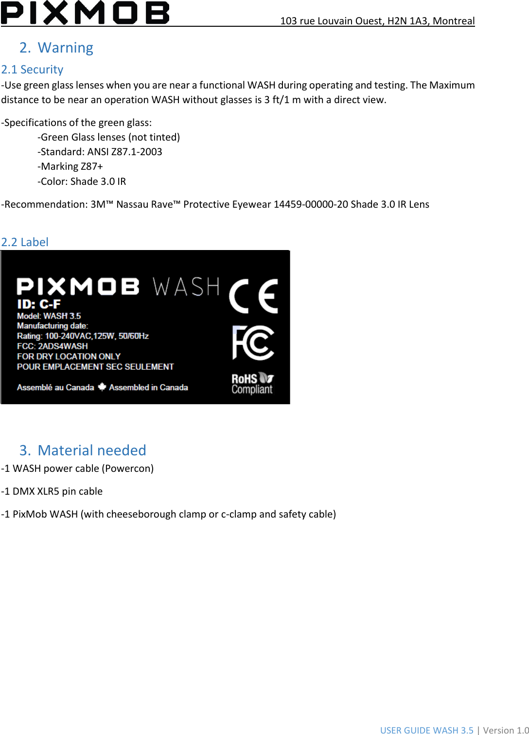 103 rue Louvain Ouest, H2N 1A3, Montreal USER GUIDE WASH 3.5 | Version 1.0 2.Warning2.1 Security -Use green glass lenses when you are near a functional WASH during operating and testing. The Maximum distance to be near an operation WASH without glasses is 3 ft/1 m with a direct view. -Specifications of the green glass: -Green Glass lenses (not tinted) -Standard: ANSI Z87.1-2003 -Marking Z87+ -Color: Shade 3.0 IR -Recommendation: 3M™ Nassau Rave™ Protective Eyewear 14459-00000-20 Shade 3.0 IR Lens 2.2 Label 3.Material needed-1 WASH power cable (Powercon) -1 DMX XLR5 pin cable -1 PixMob WASH (with cheeseborough clamp or c-clamp and safety cable) 