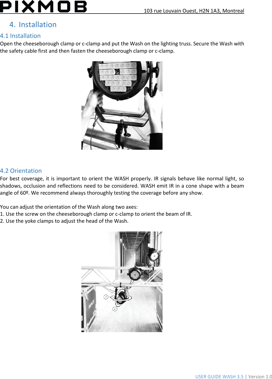 103 rue Louvain Ouest, H2N 1A3, Montreal USER GUIDE WASH 3.5 | Version 1.0 4.Installation4.1 Installation Open the cheeseborough clamp or c-clamp and put the Wash on the lighting truss. Secure the Wash with the safety cable first and then fasten the cheeseborough clamp or c-clamp. 4.2 Orientation For best coverage, it is important to orient the WASH properly. IR signals behave like normal light, so shadows, occlusion and reflections need to be considered. WASH emit IR in a cone shape with a beam angle of 60º. We recommend always thoroughly testing the coverage before any show.  You can adjust the orientation of the Wash along two axes: 1. Use the screw on the cheeseborough clamp or c-clamp to orient the beam of IR.2. Use the yoke clamps to adjust the head of the Wash.