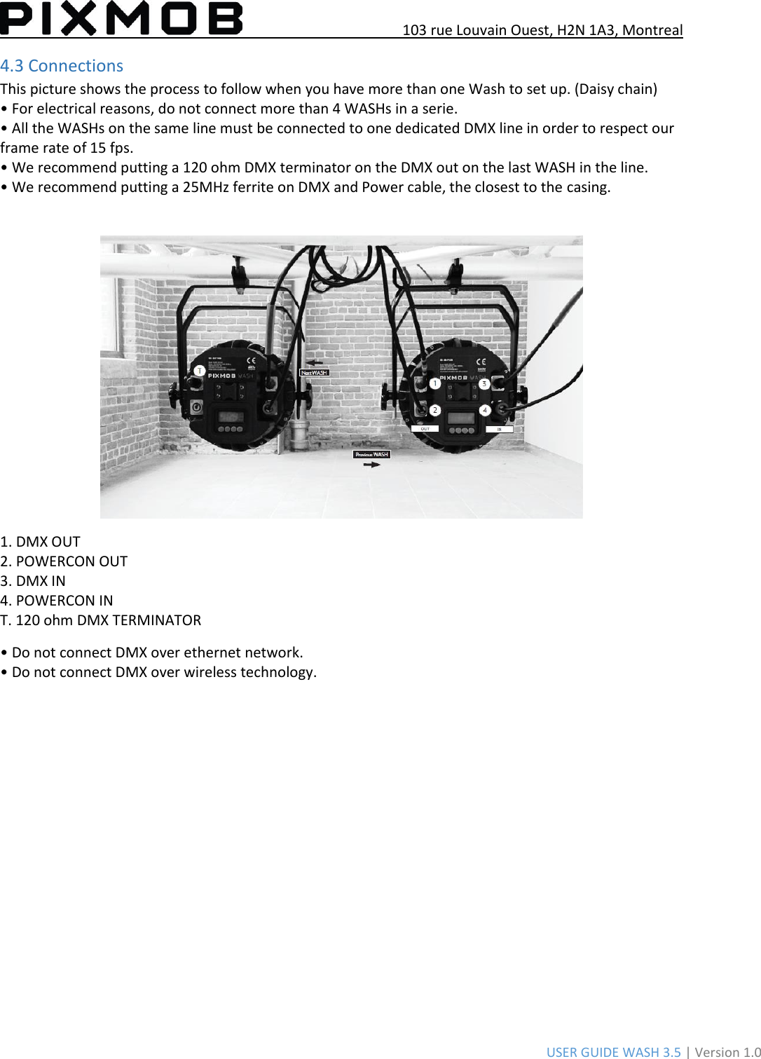 103 rue Louvain Ouest, H2N 1A3, Montreal USER GUIDE WASH 3.5 | Version 1.0 4.3 Connections This picture shows the process to follow when you have more than one Wash to set up. (Daisy chain) • For electrical reasons, do not connect more than 4 WASHs in a serie.• All the WASHs on the same line must be connected to one dedicated DMX line in order to respect ourframe rate of 15 fps. • We recommend putting a 120 ohm DMX terminator on the DMX out on the last WASH in the line.• We recommend putting a 25MHz ferrite on DMX and Power cable, the closest to the casing.1. DMX OUT2. POWERCON OUT3. DMX IN4. POWERCON INT. 120 ohm DMX TERMINATOR • Do not connect DMX over ethernet network.• Do not connect DMX over wireless technology.