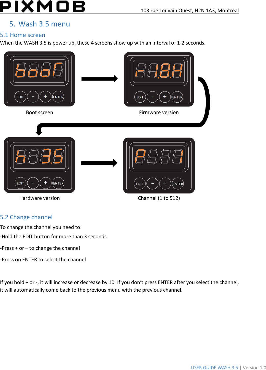 103 rue Louvain Ouest, H2N 1A3, Montreal USER GUIDE WASH 3.5 | Version 1.0 5.Wash 3.5 menu5.1 Home screen When the WASH 3.5 is power up, these 4 screens show up with an interval of 1-2 seconds. Boot screen Firmware version Hardware version Channel (1 to 512) 5.2 Change channel To change the channel you need to: -Hold the EDIT button for more than 3 seconds -Press + or – to change the channel -Press on ENTER to select the channel If you hold + or -, it will increase or decrease by 10. If you don’t press ENTER after you select the channel, it will automatically come back to the previous menu with the previous channel. 