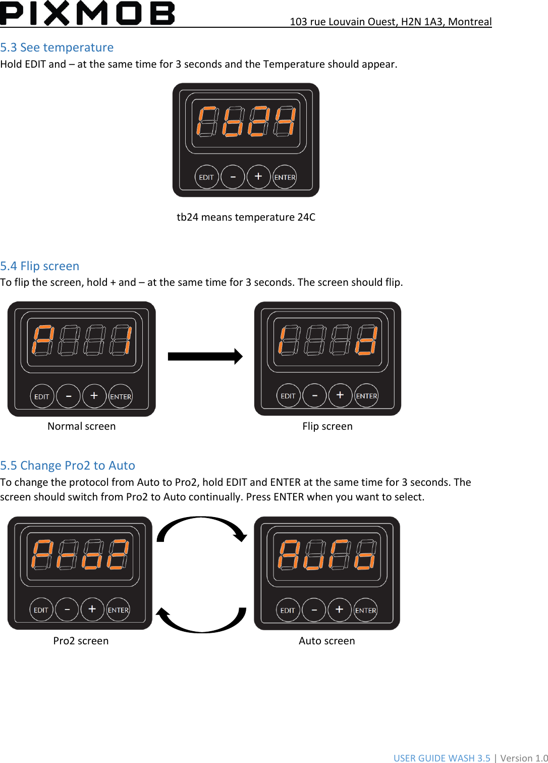 103 rue Louvain Ouest, H2N 1A3, Montreal USER GUIDE WASH 3.5 | Version 1.0 5.3 See temperature Hold EDIT and – at the same time for 3 seconds and the Temperature should appear. tb24 means temperature 24C 5.4 Flip screen  To flip the screen, hold + and – at the same time for 3 seconds. The screen should flip. Normal screen Flip screen 5.5 Change Pro2 to Auto To change the protocol from Auto to Pro2, hold EDIT and ENTER at the same time for 3 seconds. The screen should switch from Pro2 to Auto continually. Press ENTER when you want to select.  Pro2 screen Auto screen 