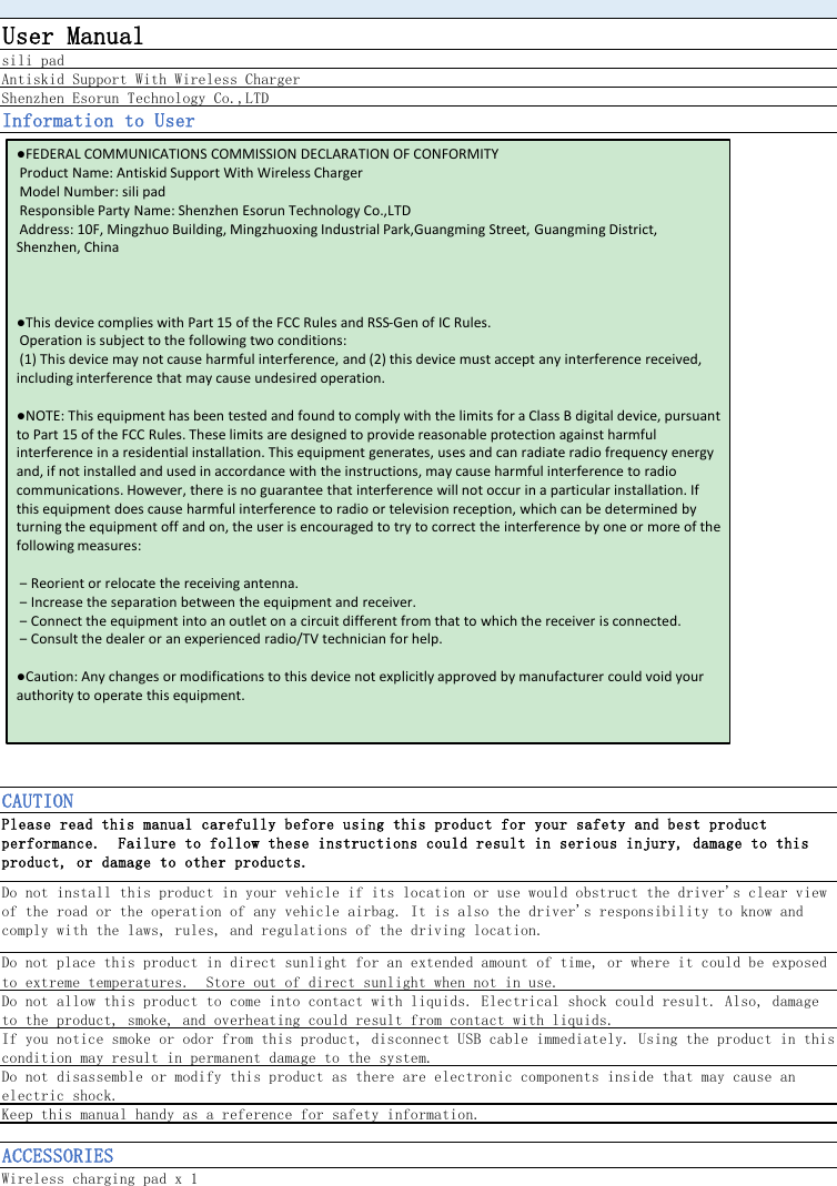 User Manualsili padAntiskid Support With Wireless ChargerShenzhen Esorun Technology Co.,LTDInformation to UserCAUTIONPlease read this manual carefully before using this product for your safety and best productperformance.  Failure to follow these instructions could result in serious injury, damage to thisproduct, or damage to other products.Do not install this product in your vehicle if its location or use would obstruct the driver&apos;s clear viewof the road or the operation of any vehicle airbag. It is also the driver&apos;s responsibility to know andcomply with the laws, rules, and regulations of the driving location.Do not place this product in direct sunlight for an extended amount of time, or where it could be exposedto extreme temperatures.  Store out of direct sunlight when not in use.Do not allow this product to come into contact with liquids. Electrical shock could result. Also, damageto the product, smoke, and overheating could result from contact with liquids.If you notice smoke or odor from this product, disconnect USB cable immediately. Using the product in thiscondition may result in permanent damage to the system.Do not disassemble or modify this product as there are electronic components inside that may cause anelectric shock.Keep this manual handy as a reference for safety information.ACCESSORIESWireless charging pad x 1●FEDERAL COMMUNICATIONS COMMISSION DECLARATION OF CONFORMITYProduct Name: Antiskid Support With Wireless ChargerModel Number: sili padResponsible Party Name: Shenzhen Esorun Technology Co.,LTDAddress: 10F, Mingzhuo Building, Mingzhuoxing Industrial Park,Guangming Street, Guangming District, Shenzhen, China●This device complies with Part 15 of the FCC Rules and RSS-Gen of IC Rules.Operation is subject to the following two conditions:(1) This device may not cause harmful interference, and (2) this device must accept any interference received, including interference that may cause undesired operation.●NOTE: This equipment has been tested and found to comply with the limits for a Class B digital device, pursuant to Part 15 of the FCC Rules. These limits are designed to provide reasonable protection against harmful interference in a residential installation. This equipment generates, uses and can radiate radio frequency energy and, if not installed and used in accordance with the instructions, may cause harmful interference to radio communications. However, there is no guarantee that interference will not occur in a particular installation. If this equipment does cause harmful interference to radio or television reception, which can be determined by turning the equipment off and on, the user is encouraged to try to correct the interference by one or more of the following measures:‒Reorient or relocate the receiving antenna.‒ Increase the separation between the equipment and receiver.‒ Connect the equipment into an outlet on a circuit different from that to which the receiver is connected. ‒ Consult the dealer or an experienced radio/TV technician for help.●Caution: Any changes or modifications to this device not explicitly approved by manufacturer could void your authority to operate this equipment.