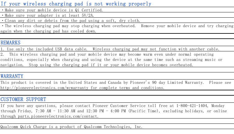 If your wireless charging pad is not working properly・Make sure your mobile device is Qi Certified.・Make sure your adapter is at least 5V/2A.・Clean any dirt or debris from the pad using a soft, dry cloth.・The wireless charging pad may stop charging when overheated.  Remove your mobile device and try chargingagain when the charging pad has cooled down.REMARKS1. Use only the included USB data cable.  Wireless charging pad may not function with another cable.2.  This wireless charging pad and your mobile device may become warm even under normal operatingconditions, especially when charging and using the device at the same time such as streaming music ornavigation.  Stop using the charging pad if it or your mobile device becomes overheated.WARRANTYThis product is covered in the United States and Canada by Pioneer&apos;s 90 day Limited Warranty.  Please seehttp://pioneerelectronics.com/wcwarranty for complete terms and conditions.CUSTOMER SUPPORTIf you have any questions, please contact Pioneer Customer Service toll free at 1-800-421-1404, Mondaythrough Friday, 7:30 AM - 11:30 AM and 12:30 PM - 4:00 PM (Pacific Time), excluding holidays, or onlinethrough parts.pioneerelectronics.com/contact.Qualcomm Quick Charge is a product of Qualcomm Technologies, Inc. 