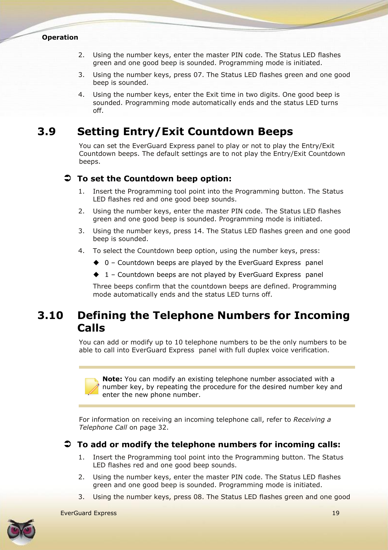 Operation    EverGuard Express  19  2.  Using the number keys, enter the master PIN code. The Status LED flashes green and one good beep is sounded. Programming mode is initiated. 3.  Using the number keys, press 07. The Status LED flashes green and one good beep is sounded. 4.  Using the number keys, enter the Exit time in two digits. One good beep is sounded. Programming mode automatically ends and the status LED turns off. 3.9 Setting Entry/Exit Countdown Beeps You can set the EverGuard Express panel to play or not to play the Entry/Exit Countdown beeps. The default settings are to not play the Entry/Exit Countdown beeps.  To set the Countdown beep option: 1.  Insert the Programming tool point into the Programming button. The Status LED flashes red and one good beep sounds. 2.  Using the number keys, enter the master PIN code. The Status LED flashes green and one good beep is sounded. Programming mode is initiated. 3.  Using the number keys, press 14. The Status LED flashes green and one good beep is sounded. 4.  To select the Countdown beep option, using the number keys, press:  0 – Countdown beeps are played by the EverGuard Express  panel  1 – Countdown beeps are not played by EverGuard Express  panel Three beeps confirm that the countdown beeps are defined. Programming mode automatically ends and the status LED turns off. 3.10 Defining the Telephone Numbers for Incoming Calls You can add or modify up to 10 telephone numbers to be the only numbers to be able to call into EverGuard Express  panel with full duplex voice verification.   Note: You can modify an existing telephone number associated with a number key, by repeating the procedure for the desired number key and enter the new phone number.  For information on receiving an incoming telephone call, refer to Receiving a Telephone Call on page 32.  To add or modify the telephone numbers for incoming calls: 1.  Insert the Programming tool point into the Programming button. The Status LED flashes red and one good beep sounds. 2.  Using the number keys, enter the master PIN code. The Status LED flashes green and one good beep is sounded. Programming mode is initiated. 3.  Using the number keys, press 08. The Status LED flashes green and one good 