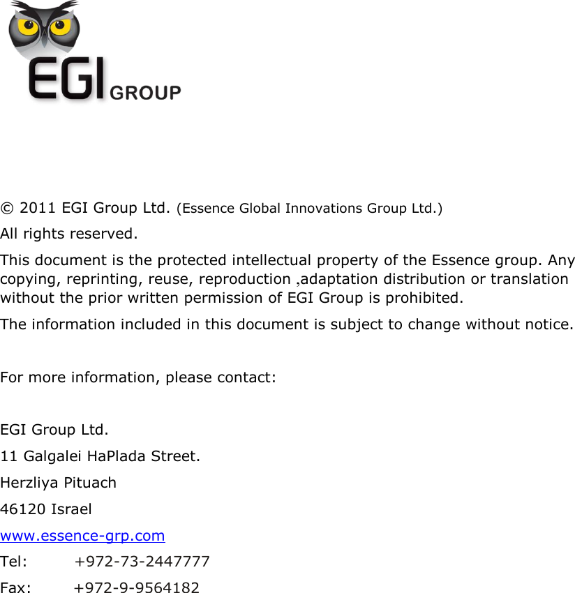             © 2011 EGI Group Ltd. (Essence Global Innovations Group Ltd.) All rights reserved. This document is the protected intellectual property of the Essence group. Any copying, reprinting, reuse, reproduction ,adaptation distribution or translation without the prior written permission of EGI Group is prohibited.  The information included in this document is subject to change without notice.  For more information, please contact:  EGI Group Ltd. 11 Galgalei HaPlada Street. Herzliya Pituach 46120 Israel www.essence-grp.com Tel:         +972-73-2447777 Fax:        +972-9-9564182    