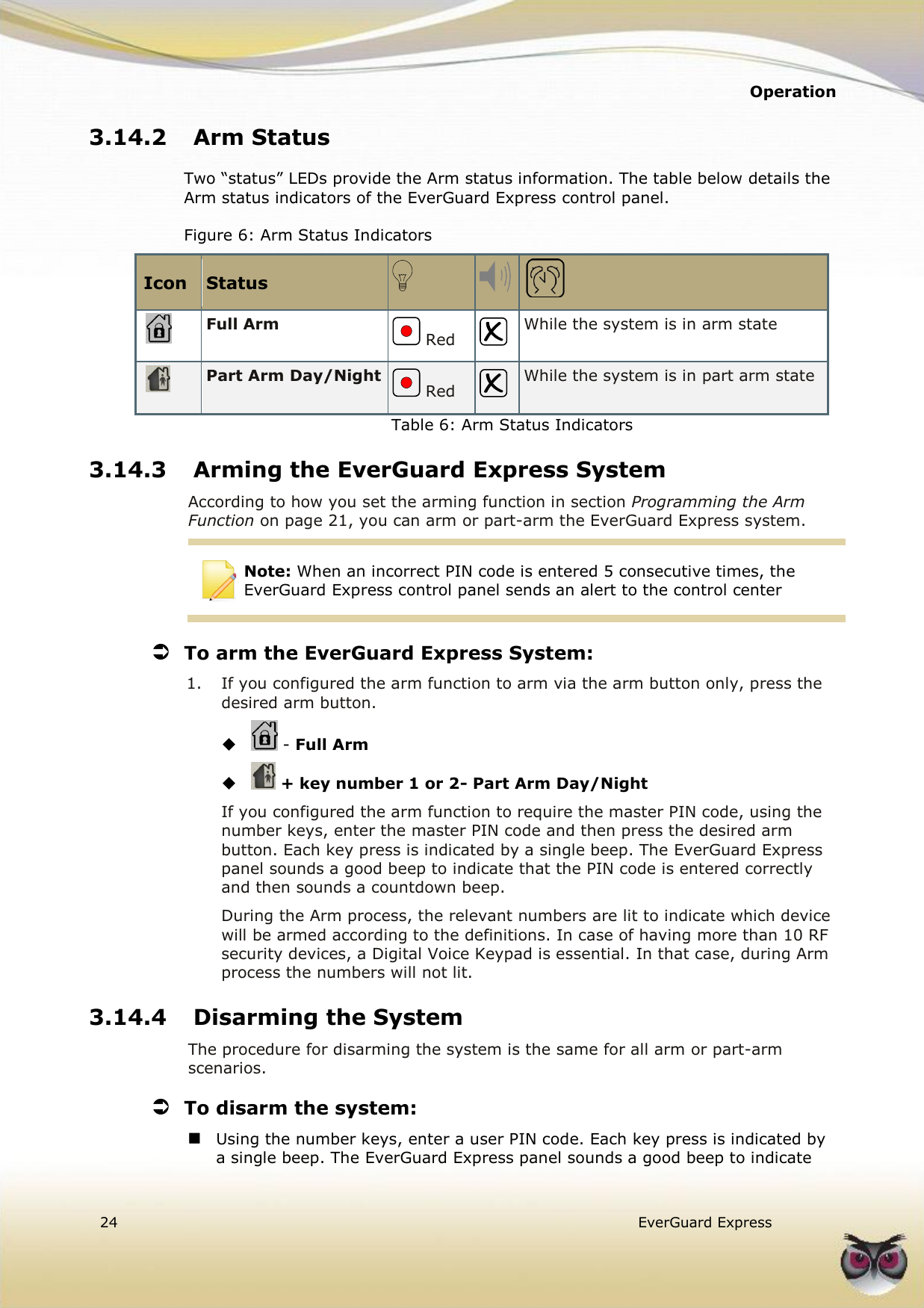   Operation  24   EverGuard Express  3.14.2 Arm Status Two “status” LEDs provide the Arm status information. The table below details the Arm status indicators of the EverGuard Express control panel.  Figure 6: Arm Status Indicators Icon Status     Full Arm  Red  While the system is in arm state  Part Arm Day/Night  Red  While the system is in part arm state Table 6: Arm Status Indicators 3.14.3 Arming the EverGuard Express System According to how you set the arming function in section Programming the Arm Function on page 21, you can arm or part-arm the EverGuard Express system.  Note: When an incorrect PIN code is entered 5 consecutive times, the EverGuard Express control panel sends an alert to the control center  To arm the EverGuard Express System: 1.  If you configured the arm function to arm via the arm button only, press the desired arm button.   - Full Arm   + key number 1 or 2- Part Arm Day/Night If you configured the arm function to require the master PIN code, using the number keys, enter the master PIN code and then press the desired arm button. Each key press is indicated by a single beep. The EverGuard Express panel sounds a good beep to indicate that the PIN code is entered correctly and then sounds a countdown beep. During the Arm process, the relevant numbers are lit to indicate which device will be armed according to the definitions. In case of having more than 10 RF security devices, a Digital Voice Keypad is essential. In that case, during Arm process the numbers will not lit. 3.14.4 Disarming the System The procedure for disarming the system is the same for all arm or part-arm scenarios.  To disarm the system:  Using the number keys, enter a user PIN code. Each key press is indicated by a single beep. The EverGuard Express panel sounds a good beep to indicate 