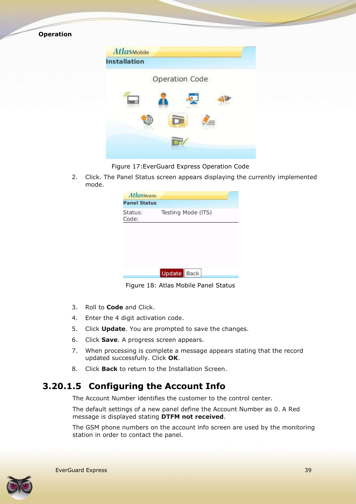 Operation    EverGuard Express  39   Figure 17:EverGuard Express Operation Code 2.  Click. The Panel Status screen appears displaying the currently implemented mode.  Figure 18: Atlas Mobile Panel Status   3.  Roll to Code and Click. 4.  Enter the 4 digit activation code. 5.  Click Update. You are prompted to save the changes. 6.  Click Save. A progress screen appears. 7.  When processing is complete a message appears stating that the record updated successfully. Click OK. 8.  Click Back to return to the Installation Screen. 3.20.1.5 Configuring the Account Info The Account Number identifies the customer to the control center.  The default settings of a new panel define the Account Number as 0. A Red message is displayed stating DTFM not received.  The GSM phone numbers on the account info screen are used by the monitoring station in order to contact the panel. 