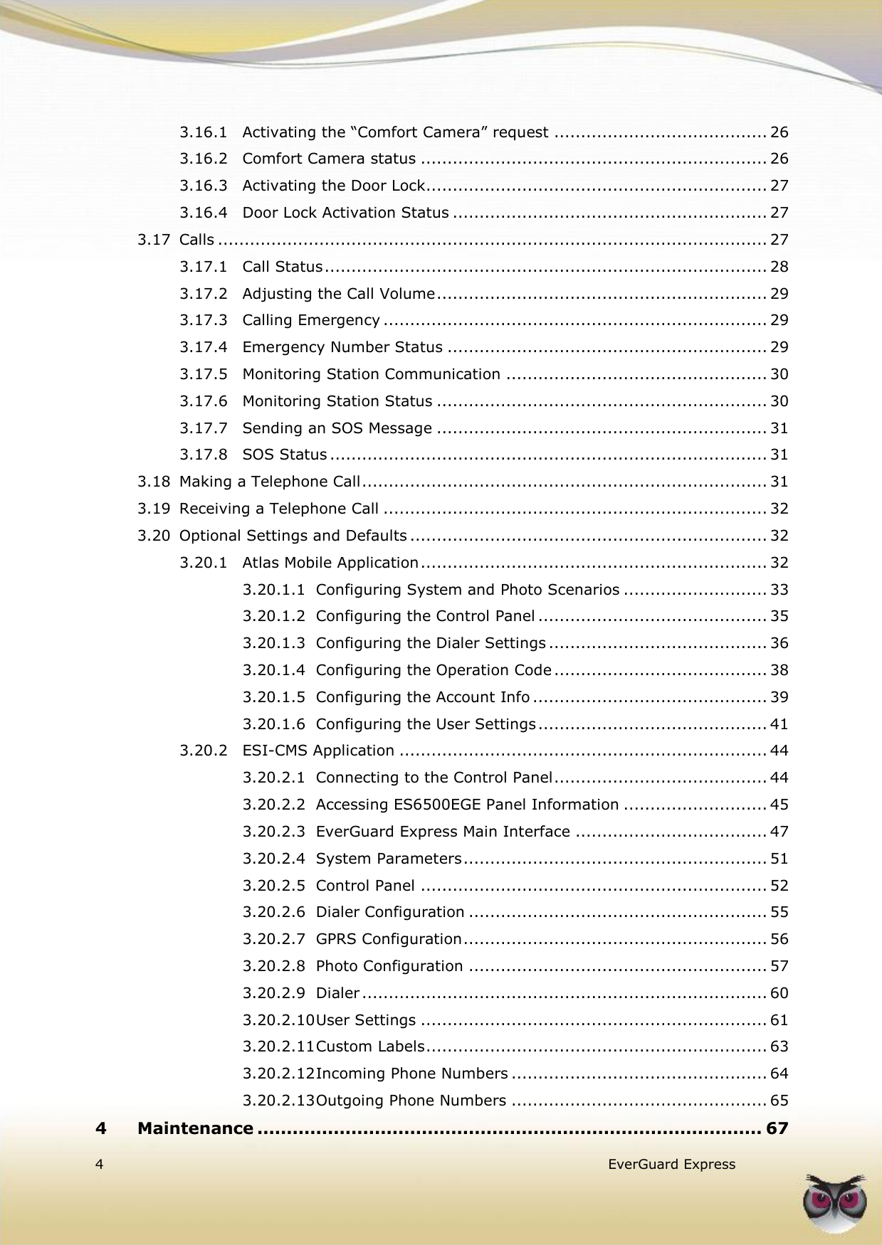   4   EverGuard Express  3.16.1 Activating the “Comfort Camera” request ........................................ 26 3.16.2 Comfort Camera status ................................................................. 26 3.16.3 Activating the Door Lock ................................................................ 27 3.16.4 Door Lock Activation Status ........................................................... 27 3.17 Calls ....................................................................................................... 27 3.17.1 Call Status ................................................................................... 28 3.17.2 Adjusting the Call Volume .............................................................. 29 3.17.3 Calling Emergency ........................................................................ 29 3.17.4 Emergency Number Status ............................................................ 29 3.17.5 Monitoring Station Communication ................................................. 30 3.17.6 Monitoring Station Status .............................................................. 30 3.17.7 Sending an SOS Message .............................................................. 31 3.17.8 SOS Status .................................................................................. 31 3.18 Making a Telephone Call ............................................................................ 31 3.19 Receiving a Telephone Call ........................................................................ 32 3.20 Optional Settings and Defaults ................................................................... 32 3.20.1 Atlas Mobile Application ................................................................. 32 3.20.1.1 Configuring System and Photo Scenarios ........................... 33 3.20.1.2 Configuring the Control Panel ........................................... 35 3.20.1.3 Configuring the Dialer Settings ......................................... 36 3.20.1.4 Configuring the Operation Code ........................................ 38 3.20.1.5 Configuring the Account Info ............................................ 39 3.20.1.6 Configuring the User Settings ........................................... 41 3.20.2 ESI-CMS Application ..................................................................... 44 3.20.2.1 Connecting to the Control Panel ........................................ 44 3.20.2.2 Accessing ES6500EGE Panel Information ........................... 45 3.20.2.3 EverGuard Express Main Interface .................................... 47 3.20.2.4 System Parameters ......................................................... 51 3.20.2.5 Control Panel ................................................................. 52 3.20.2.6 Dialer Configuration ........................................................ 55 3.20.2.7 GPRS Configuration ......................................................... 56 3.20.2.8 Photo Configuration ........................................................ 57 3.20.2.9 Dialer ............................................................................ 60 3.20.2.10 User Settings ................................................................. 61 3.20.2.11 Custom Labels ................................................................ 63 3.20.2.12 Incoming Phone Numbers ................................................ 64 3.20.2.13 Outgoing Phone Numbers ................................................ 65 4 Maintenance ...................................................................................... 67 