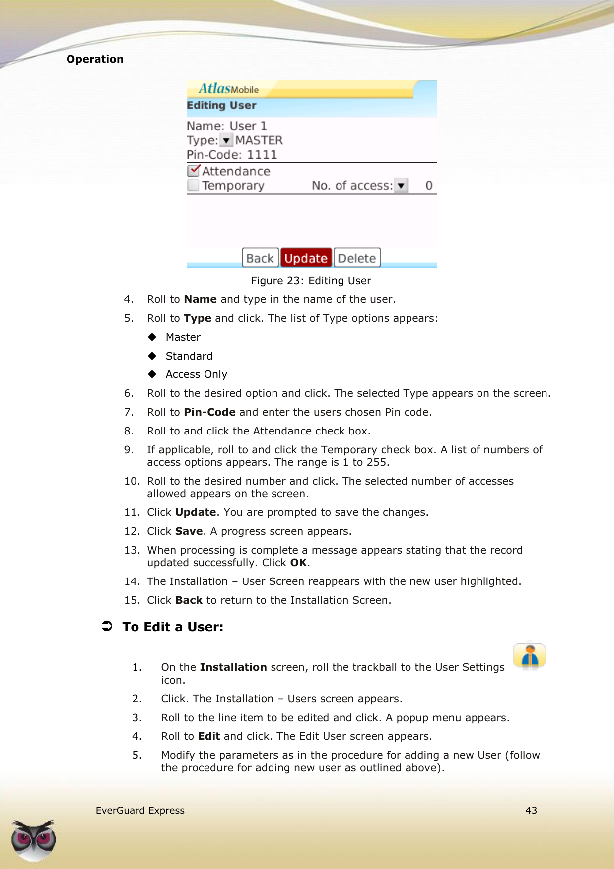 Operation    EverGuard Express  43   Figure 23: Editing User 4.  Roll to Name and type in the name of the user. 5.  Roll to Type and click. The list of Type options appears:  Master  Standard  Access Only 6.  Roll to the desired option and click. The selected Type appears on the screen. 7.  Roll to Pin-Code and enter the users chosen Pin code. 8.  Roll to and click the Attendance check box. 9.  If applicable, roll to and click the Temporary check box. A list of numbers of access options appears. The range is 1 to 255. 10.  Roll to the desired number and click. The selected number of accesses allowed appears on the screen. 11.  Click Update. You are prompted to save the changes. 12.  Click Save. A progress screen appears. 13.  When processing is complete a message appears stating that the record updated successfully. Click OK. 14.  The Installation – User Screen reappears with the new user highlighted. 15.  Click Back to return to the Installation Screen.  To Edit a User: 1. On the Installation screen, roll the trackball to the User Settings icon. 2. Click. The Installation – Users screen appears. 3. Roll to the line item to be edited and click. A popup menu appears. 4. Roll to Edit and click. The Edit User screen appears. 5. Modify the parameters as in the procedure for adding a new User (follow the procedure for adding new user as outlined above). 