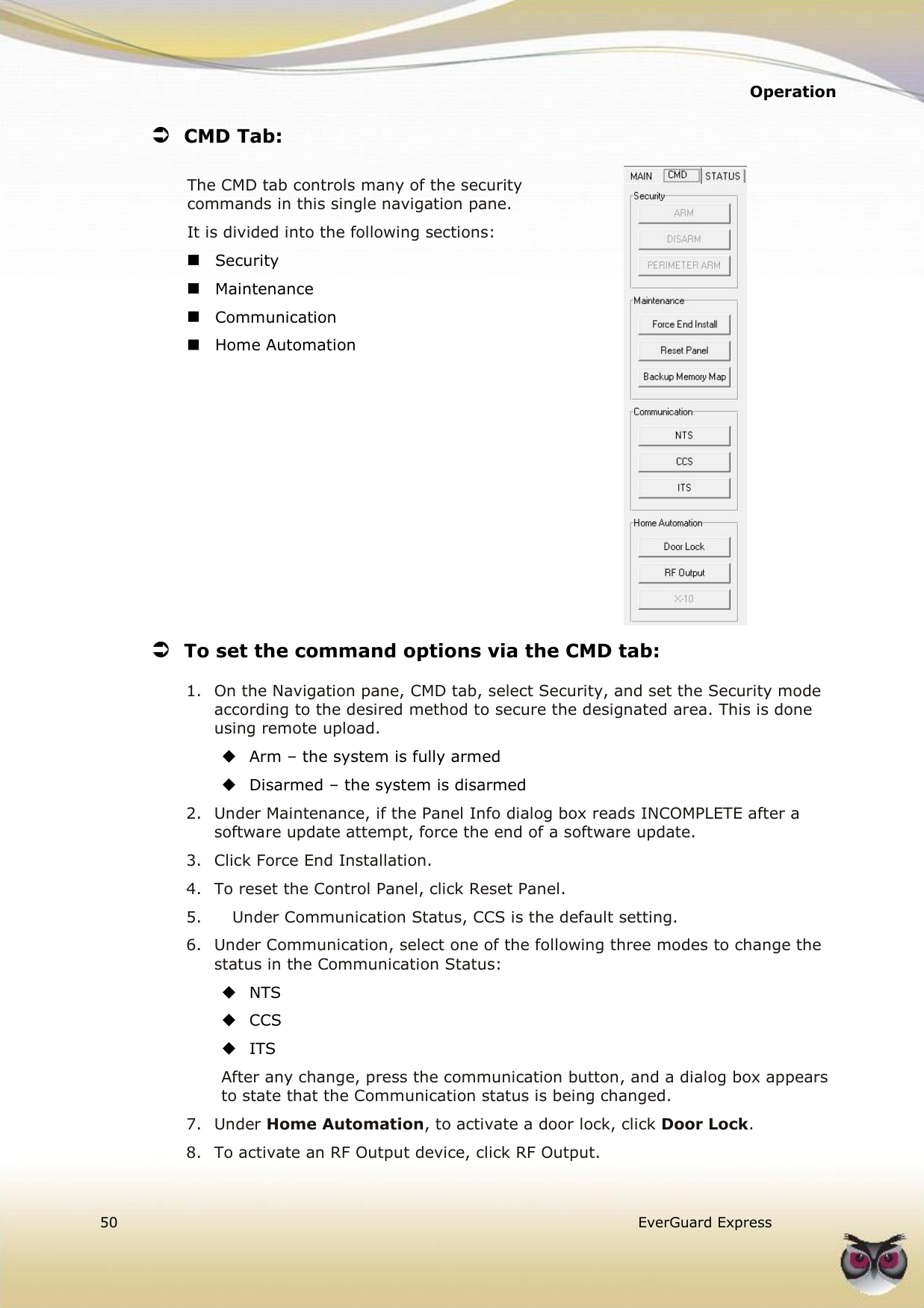   Operation  50   EverGuard Express   CMD Tab: The CMD tab controls many of the security commands in this single navigation pane. It is divided into the following sections:   Security  Maintenance  Communication  Home Automation           To set the command options via the CMD tab: 1. On the Navigation pane, CMD tab, select Security, and set the Security mode according to the desired method to secure the designated area. This is done using remote upload.  Arm – the system is fully armed  Disarmed – the system is disarmed 2. Under Maintenance, if the Panel Info dialog box reads INCOMPLETE after a software update attempt, force the end of a software update.  3. Click Force End Installation. 4. To reset the Control Panel, click Reset Panel. 5.   Under Communication Status, CCS is the default setting. 6. Under Communication, select one of the following three modes to change the status in the Communication Status:  NTS  CCS  ITS After any change, press the communication button, and a dialog box appears to state that the Communication status is being changed. 7. Under Home Automation, to activate a door lock, click Door Lock. 8. To activate an RF Output device, click RF Output. 