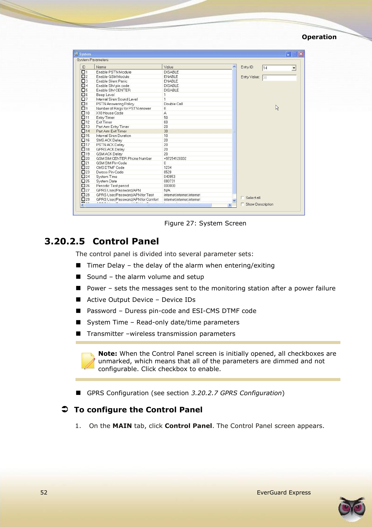   Operation  52   EverGuard Express   Figure 27: System Screen 3.20.2.5 Control Panel The control panel is divided into several parameter sets:  Timer Delay – the delay of the alarm when entering/exiting  Sound – the alarm volume and setup  Power – sets the messages sent to the monitoring station after a power failure  Active Output Device – Device IDs  Password – Duress pin-code and ESI-CMS DTMF code  System Time – Read-only date/time parameters  Transmitter –wireless transmission parameters  Note: When the Control Panel screen is initially opened, all checkboxes are unmarked, which means that all of the parameters are dimmed and not configurable. Click checkbox to enable.    GPRS Configuration (see section 3.20.2.7 GPRS Configuration)  To configure the Control Panel  1.  On the MAIN tab, click Control Panel. The Control Panel screen appears.  