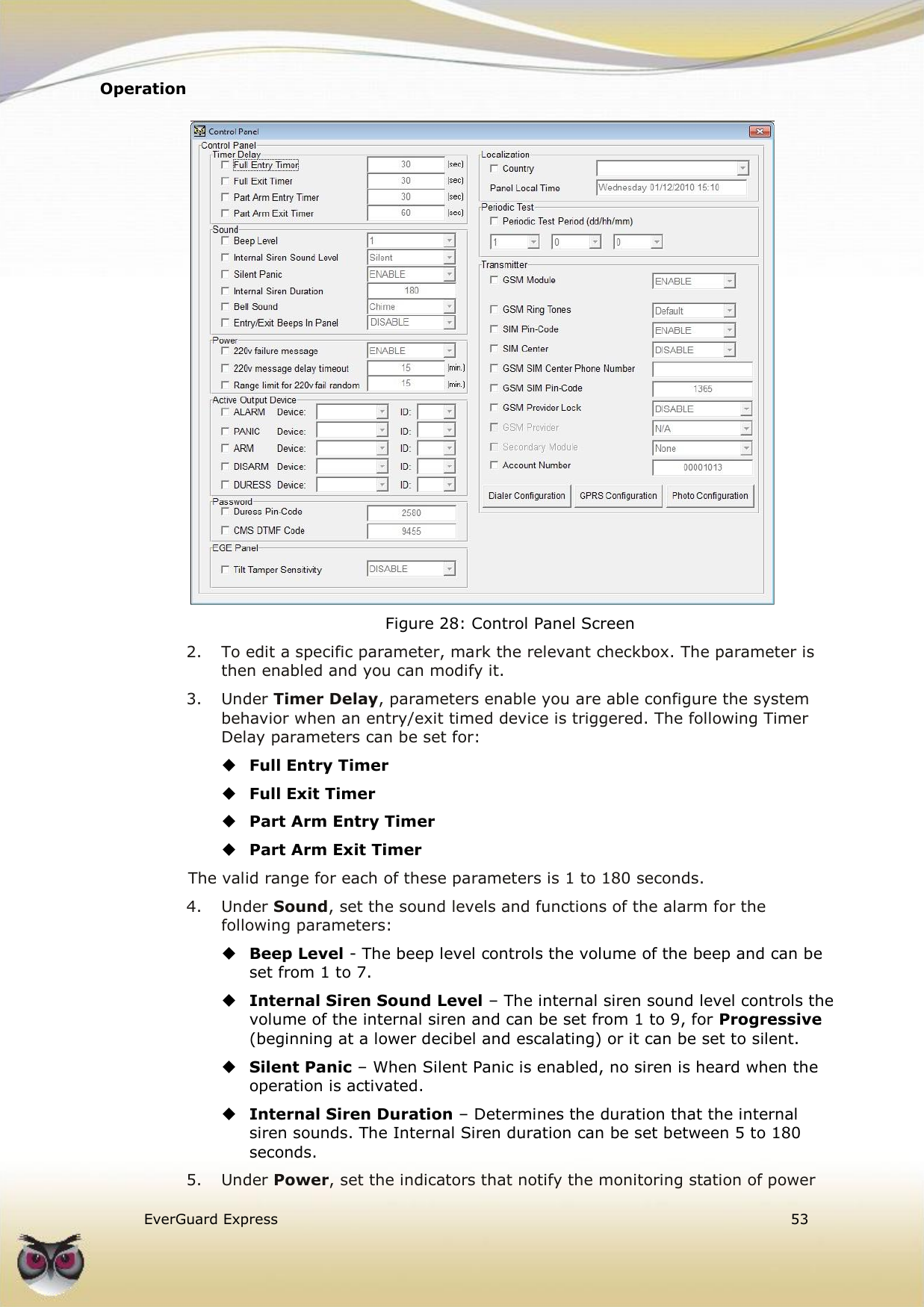 Operation    EverGuard Express  53   Figure 28: Control Panel Screen 2.  To edit a specific parameter, mark the relevant checkbox. The parameter is then enabled and you can modify it. 3.  Under Timer Delay, parameters enable you are able configure the system behavior when an entry/exit timed device is triggered. The following Timer Delay parameters can be set for:  Full Entry Timer  Full Exit Timer  Part Arm Entry Timer  Part Arm Exit Timer The valid range for each of these parameters is 1 to 180 seconds. 4.  Under Sound, set the sound levels and functions of the alarm for the following parameters:  Beep Level - The beep level controls the volume of the beep and can be set from 1 to 7.  Internal Siren Sound Level – The internal siren sound level controls the volume of the internal siren and can be set from 1 to 9, for Progressive (beginning at a lower decibel and escalating) or it can be set to silent.  Silent Panic – When Silent Panic is enabled, no siren is heard when the operation is activated.  Internal Siren Duration – Determines the duration that the internal siren sounds. The Internal Siren duration can be set between 5 to 180 seconds. 5.  Under Power, set the indicators that notify the monitoring station of power 