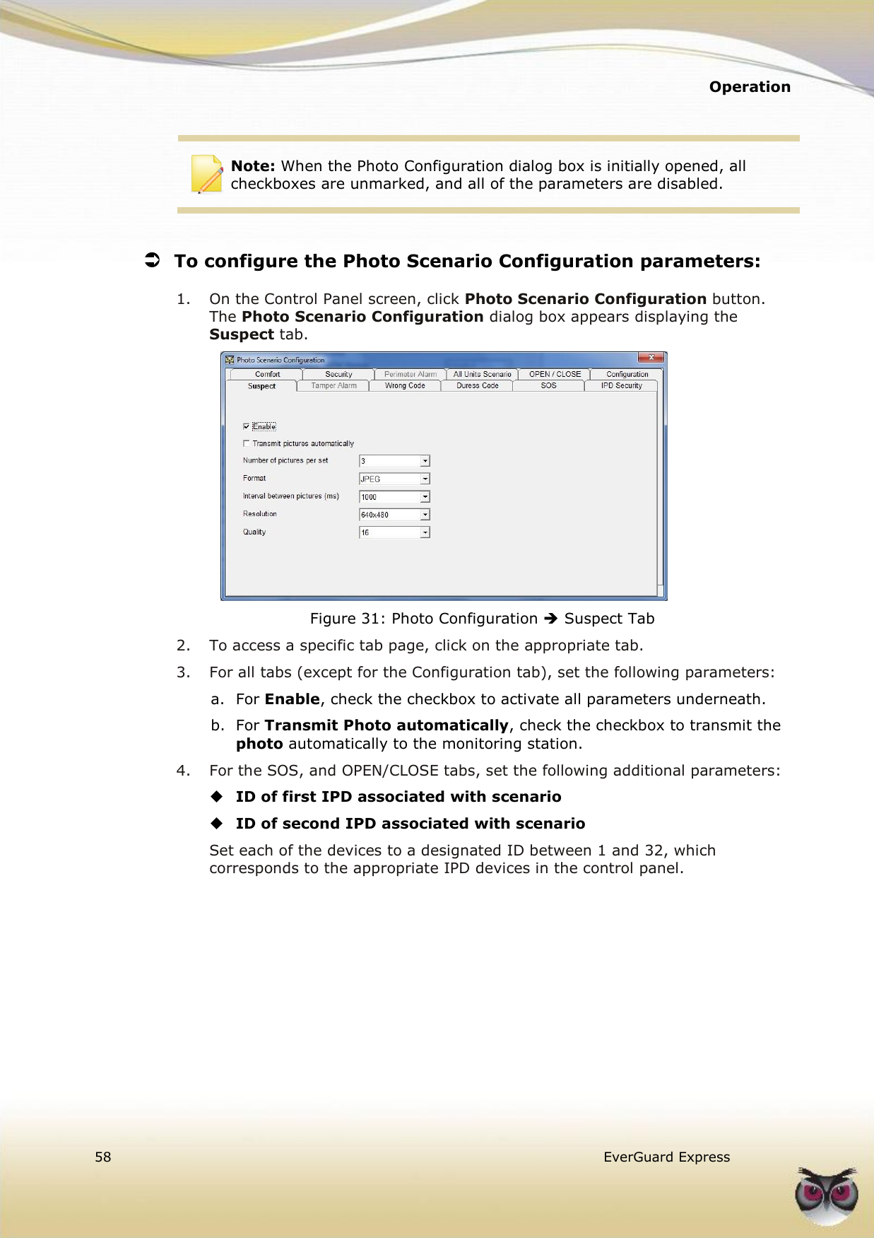   Operation  58   EverGuard Express    Note: When the Photo Configuration dialog box is initially opened, all checkboxes are unmarked, and all of the parameters are disabled.   To configure the Photo Scenario Configuration parameters: 1.  On the Control Panel screen, click Photo Scenario Configuration button. The Photo Scenario Configuration dialog box appears displaying the Suspect tab.  Figure 31: Photo Configuration  Suspect Tab 2.  To access a specific tab page, click on the appropriate tab. 3.  For all tabs (except for the Configuration tab), set the following parameters: a.  For Enable, check the checkbox to activate all parameters underneath. b.  For Transmit Photo automatically, check the checkbox to transmit the photo automatically to the monitoring station. 4.  For the SOS, and OPEN/CLOSE tabs, set the following additional parameters:  ID of first IPD associated with scenario  ID of second IPD associated with scenario Set each of the devices to a designated ID between 1 and 32, which corresponds to the appropriate IPD devices in the control panel.   