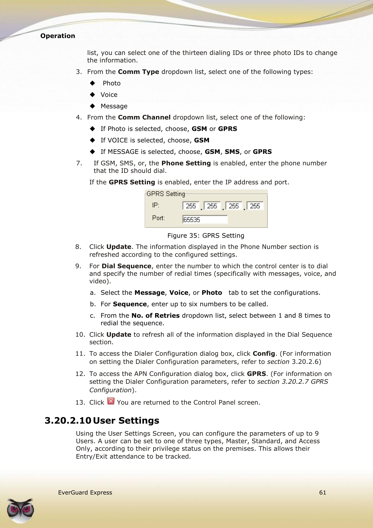 Operation    EverGuard Express  61  list, you can select one of the thirteen dialing IDs or three photo IDs to change the information. 3. From the Comm Type dropdown list, select one of the following types:   Photo  Voice  Message 4. From the Comm Channel dropdown list, select one of the following:  If Photo is selected, choose, GSM or GPRS   If VOICE is selected, choose, GSM   If MESSAGE is selected, choose, GSM, SMS, or GPRS 7.  If GSM, SMS, or, the Phone Setting is enabled, enter the phone number that the ID should dial. If the GPRS Setting is enabled, enter the IP address and port.  Figure 35: GPRS Setting 8.  Click Update. The information displayed in the Phone Number section is refreshed according to the configured settings. 9.  For Dial Sequence, enter the number to which the control center is to dial and specify the number of redial times (specifically with messages, voice, and video). a.  Select the Message, Voice, or Photo   tab to set the configurations. b.  For Sequence, enter up to six numbers to be called. c.  From the No. of Retries dropdown list, select between 1 and 8 times to redial the sequence. 10.  Click Update to refresh all of the information displayed in the Dial Sequence section. 11.  To access the Dialer Configuration dialog box, click Config. (For information on setting the Dialer Configuration parameters, refer to section 3.20.2.6) 12.  To access the APN Configuration dialog box, click GPRS. (For information on setting the Dialer Configuration parameters, refer to section 3.20.2.7 GPRS Configuration). 13.  Click   You are returned to the Control Panel screen. 3.20.2.10 User Settings Using the User Settings Screen, you can configure the parameters of up to 9 Users. A user can be set to one of three types, Master, Standard, and Access Only, according to their privilege status on the premises. This allows their Entry/Exit attendance to be tracked. 