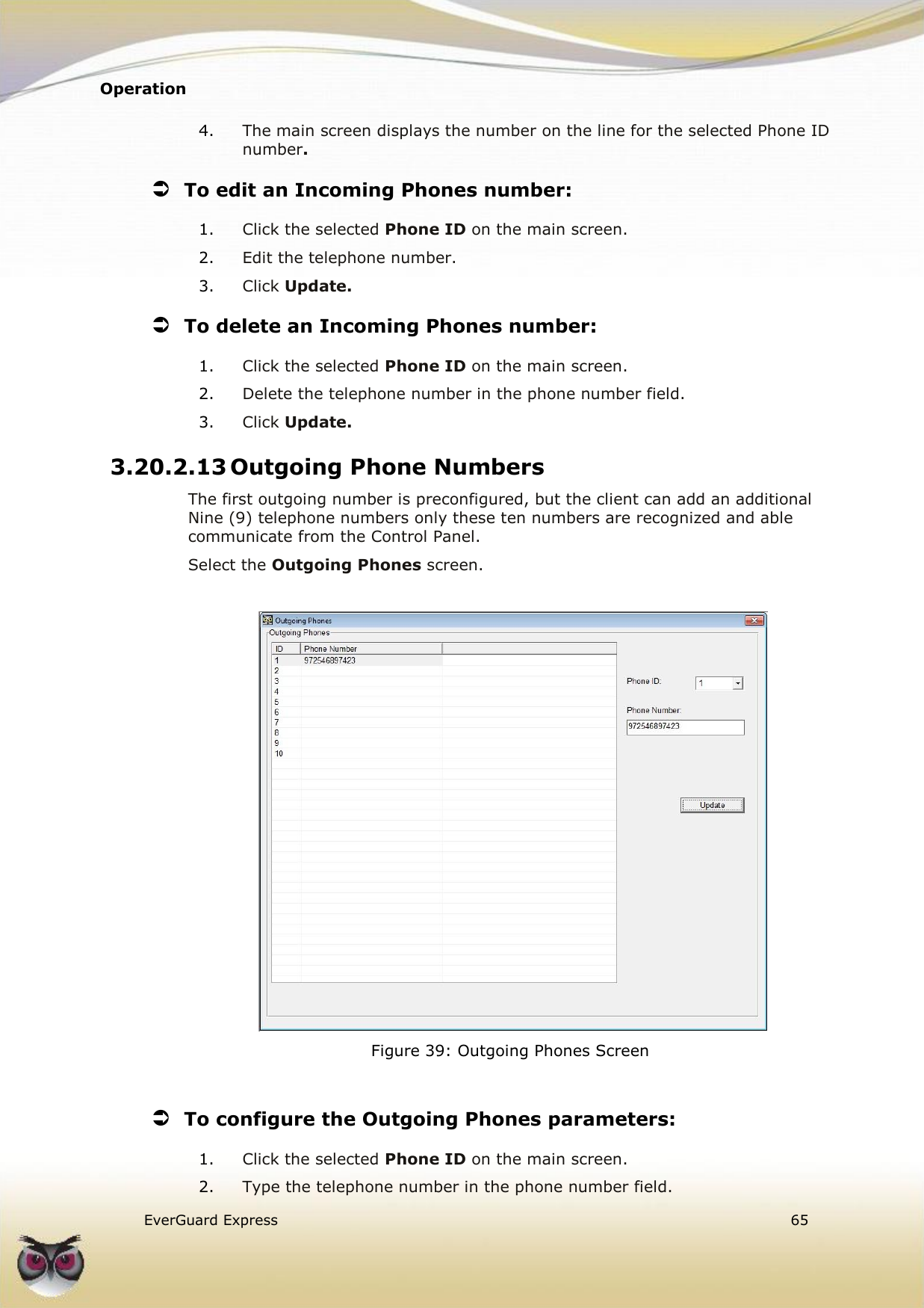 Operation    EverGuard Express  65  4. The main screen displays the number on the line for the selected Phone ID number.  To edit an Incoming Phones number: 1. Click the selected Phone ID on the main screen. 2. Edit the telephone number.  3. Click Update.  To delete an Incoming Phones number: 1. Click the selected Phone ID on the main screen. 2. Delete the telephone number in the phone number field.  3. Click Update. 3.20.2.13 Outgoing Phone Numbers The first outgoing number is preconfigured, but the client can add an additional Nine (9) telephone numbers only these ten numbers are recognized and able communicate from the Control Panel.  Select the Outgoing Phones screen.    Figure 39: Outgoing Phones Screen   To configure the Outgoing Phones parameters: 1. Click the selected Phone ID on the main screen. 2. Type the telephone number in the phone number field.  