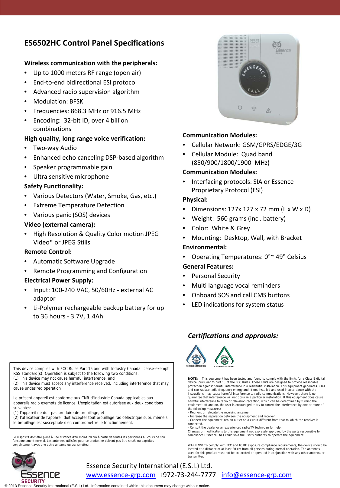 ES6502HCControlPanelSpecificationsWirelesscommunicationwiththeperipherals:•Upto1000metersRFrange(openair)•End‐to‐endbidirectionalESIprotocol•Advancedradiosupervisionalgorithm•Modulation:BFSK•Frequencies:868.3MHzor916.5MHz•Encoding:32‐bitID,over4billioncombinationsHighquality,longrangevoiceverification:•Two‐wayAudio•EnhancedechocancelingDSP‐basedalgorithm•Speakerprogrammablegain•UltrasensitivemicrophoneSafetyFunctionality:•VariousDetectors(Water,Smoke,Gas,etc.)•ExtremeTemperatureDetection•Variouspanic(SOS)devicesVideo(externalcamera):•HighResolution&amp;QualityColormotionJPEGVideo*orJPEGStillsRemoteControl:•AutomaticSoftwareUpgrade•RemoteProgrammingandConfigurationElectricalPowerSupply:•Input:100‐240VAC,50/60Hz‐ externalACadaptor•Li‐Polymerrechargeablebackupbatteryforupto36hours‐ 3.7V,1.4AhCommunicationModules:•CellularNetwork:GSM/GPRS/EDGE/3G•CellularModule:Quadband(850/900/1800/1900MHz)CommunicationModules:•Interfacingprotocols:SIAorEssenceProprietaryProtocol(ESI)Physical:•Dimensions:127x127x72mm(LxWxD)•Weight:560grams(incl.battery)•Color:White&amp;Grey•Mounting:Desktop,Wall,withBracketEnvironmental:•OperatingTemperatures:0°~49°CelsiusGeneralFeatures:•PersonalSecurity•Multilanguagevocalreminders•OnboardSOSandcallCMSbuttons•LEDindicationsforsystemstatusEssenceSecurityInternational(E.S.I.)Ltd.www.essence‐grp.com +972‐73‐244‐7777info@essence‐grp.com© 2013 Essence Security International (E.S.I.) Ltd.  Information contained within this document may change without notice.Certificationsandapprovals:This device complies with FCC Rules Part 15 and with Industry Canada license-exempt RSS standard(s). Operation is subject to the following two conditions:(1) This device may not cause harmful interference, and(2) This device must accept any interference received, including interference that may cause undesired operationLe présent appareil est conforme aux CNR d&apos;Industrie Canada applicables aux appareils radio exempts de licence. L&apos;exploitation est autorisée aux deux conditions suivantes:(1) l&apos;appareil ne doit pas produire de brouillage, et(2) l&apos;utilisateur de l&apos;appareil doit accepter tout brouillage radioélectrique subi, même si le brouillage est susceptible d&apos;en compromettre le fonctionnement.NOTE: This equipment has been tested and found to comply with the limits for a Class B digital device, pursuant to part 15 of the FCC Rules. These limits are designed to provide reasonable protection against harmful interference in a residential installation. This equipment generates, uses and can radiate radio frequency energy and, if not installed and used in accordance with the instructions, may cause harmful interference to radio communications. However, there is no guarantee that interference will not occur in a particular installation. If this equipment does cause harmful interference to radio or television reception, which can be determined by turning the equipment off and on, the user is encouraged to try to correct the interference by one or more of the following measures: - Reorient or relocate the receiving antenna.- Increase the separation between the equipment and receiver.- Connect the equipment into an outlet on a circuit different from that to which the receiver is connected.- Consult the dealer or an experienced radio/TV technician for help.Changes or modifications to this equipment not expressly approved by the party responsible for compliance (Essence Ltd.) could void the user’s authority to operate the equipment.WARNING! To comply with FCC and IC RF exposure compliance requirements, the device should be located at a distance of at least 20 cm from all persons during normal operation. The antennas used for this product must not be co-located or operated in conjunction with any other antenna or transmitter.Le dispositif doit être placé à une distance d&apos;au moins 20 cm à partir de toutes les personnes au cours de son fonctionnement normal. Les antennes utilisées pour ce produit ne doivent pas être situés ou exploités conjointement avec une autre antenne ou transmetteur.