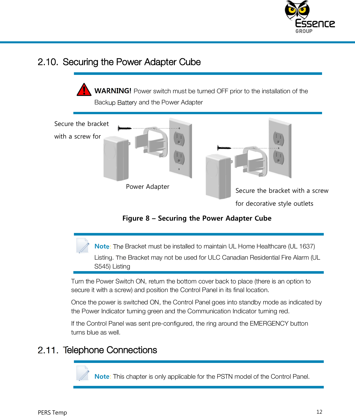     PERS Temp    12  2.10. Securing the Power Adapter Cube WARNING! Power switch must be turned OFF prior to the installation of the Backup Battery and the Power Adapter  Figure 8 – Securing the Power Adapter Cube Note: The Bracket must be installed to maintain UL Home Healthcare (UL 1637) Listing. The Bracket may not be used for ULC Canadian Residential Fire Alarm (UL S545) Listing Turn the Power Switch ON, return the bottom cover back to place (there is an option to secure it with a screw) and position the Control Panel in its final location. Once the power is switched ON, the Control Panel goes into standby mode as indicated by the Power Indicator turning green and the Communication Indicator turning red. If the Control Panel was sent pre-configured, the ring around the EMERGENCY button turns blue as well. 2.11. Telephone Connections Note: This chapter is only applicable for the PSTN model of the Control Panel. Power Adapter  Secure the bracket with a screw for decorative style outlets Secure the bracket with a screw for 