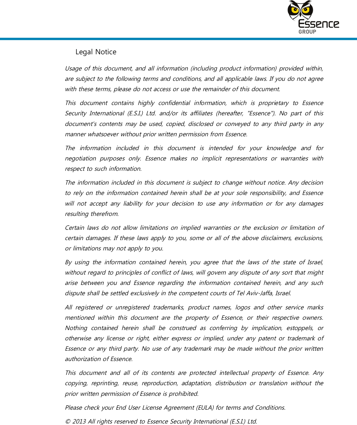    Legal Notice Usage of this document, and all information (including product information) provided within, are subject to the following terms and conditions, and all applicable laws. If you do not agree with these terms, please do not access or use the remainder of this document. This  document  contains  highly  confidential  information,  which  is  proprietary  to  Essence Security  International  (E.S.I.)  Ltd.  and/or  its  affiliates  (hereafter,  &quot;Essence&quot;).  No  part  of  this document&apos;s contents may be used, copied, disclosed or  conveyed to any  third  party  in any manner whatsoever without prior written permission from Essence. The  information  included  in  this  document  is  intended  for  your  knowledge  and  for negotiation  purposes  only.  Essence  makes  no  implicit  representations  or  warranties  with respect to such information.  The information included in this document is subject to change without notice. Any decision to rely on the information contained herein shall be at your sole responsibility, and Essence will  not  accept  any  liability  for  your  decision  to  use  any  information  or  for  any  damages resulting therefrom. Certain laws do not allow limitations on implied warranties or the exclusion or limitation of certain damages. If these laws apply to you, some or all of the above disclaimers, exclusions, or limitations may not apply to you. By  using  the  information  contained  herein,  you  agree  that  the  laws  of  the  state  of  Israel, without regard to principles of conflict of laws, will govern any dispute of any sort that might arise  between  you  and  Essence  regarding  the  information  contained  herein,  and  any  such dispute shall be settled exclusively in the competent courts of Tel Aviv-Jaffa, Israel. All  registered  or  unregistered  trademarks,  product  names,  logos  and  other  service  marks mentioned  within  this  document  are  the  property  of  Essence,  or  their  respective  owners. Nothing  contained  herein  shall  be  construed  as  conferring  by  implication,  estoppels,  or otherwise any  license or right, either  express or  implied, under  any patent or trademark of Essence or any third party. No use of any trademark may be made without the prior written authorization of Essence. This  document  and  all  of  its  contents  are  protected  intellectual  property  of  Essence.  Any copying,  reprinting,  reuse,  reproduction,  adaptation,  distribution  or  translation  without  the prior written permission of Essence is prohibited. Please check your End User License Agreement (EULA) for terms and Conditions. © 2013 All rights reserved to Essence Security International (E.S.I.) Ltd. 