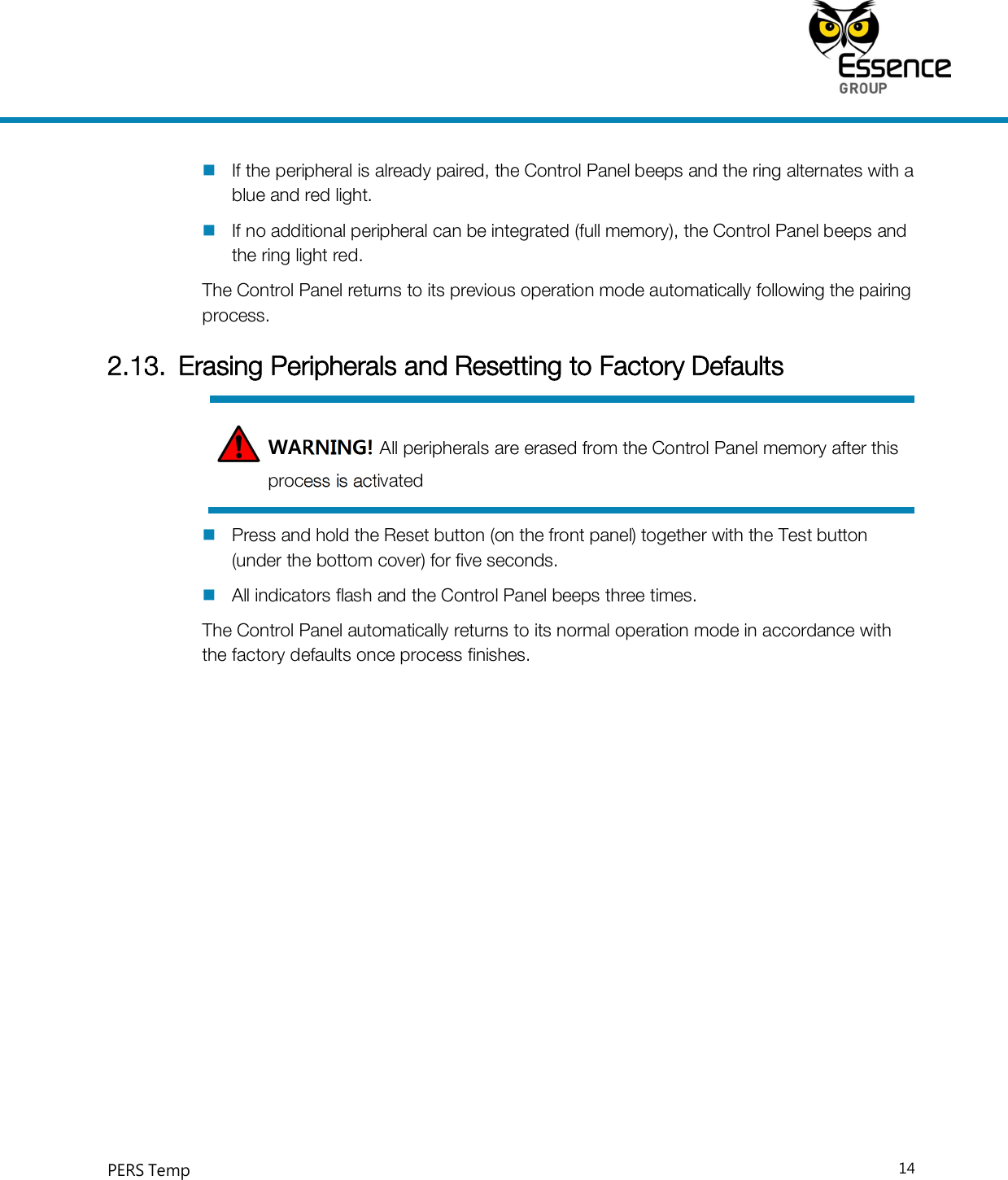     PERS Temp    14   If the peripheral is already paired, the Control Panel beeps and the ring alternates with a blue and red light.  If no additional peripheral can be integrated (full memory), the Control Panel beeps and the ring light red. The Control Panel returns to its previous operation mode automatically following the pairing process. 2.13. Erasing Peripherals and Resetting to Factory Defaults WARNING! All peripherals are erased from the Control Panel memory after this process is activated  Press and hold the Reset button (on the front panel) together with the Test button (under the bottom cover) for five seconds.  All indicators flash and the Control Panel beeps three times. The Control Panel automatically returns to its normal operation mode in accordance with the factory defaults once process finishes.  