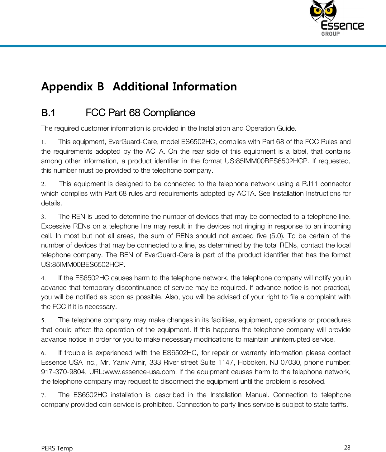     PERS Temp    28  Appendix B Additional Information B.1  FCC Part 68 Compliance The required customer information is provided in the Installation and Operation Guide. 1.  This equipment, EverGuard-Care, model ES6502HC, complies with Part 68 of the FCC Rules and the  requirements  adopted  by  the  ACTA.  On  the rear  side  of  this  equipment  is  a  label, that  contains among  other  information,  a  product  identifier  in  the  format  US:85IMM00BES6502HCP.  If  requested, this number must be provided to the telephone company.  2.  This equipment  is designed to be connected to the telephone network using a RJ11 connector which complies with Part 68 rules and requirements adopted by ACTA. See Installation Instructions for details. 3.  The REN is used to determine the number of devices that may be connected to a telephone line. Excessive RENs on a telephone line may result in  the devices not  ringing in response to an incoming call.  In  most  but  not  all  areas,  the  sum  of  RENs  should  not  exceed  five  (5.0).  To  be  certain  of  the number of devices that may be connected to a line, as determined by the total RENs, contact the local telephone  company. The REN of EverGuard-Care is part of  the product identifier that has the  format US:85IMM00BES6502HCP. 4.  If the ES6502HC causes harm to the telephone network, the telephone company will notify you in advance that temporary  discontinuance of service may be required. If advance notice is not practical, you will be notified as soon as possible. Also, you will be advised of your right to file a complaint with the FCC if it is necessary. 5.  The telephone company may make changes in its facilities, equipment, operations or procedures that could  affect the  operation  of the equipment.  If  this happens the telephone  company will provide advance notice in order for you to make necessary modifications to maintain uninterrupted service. 6.  If  trouble  is experienced  with  the  ES6502HC,  for  repair  or  warranty  information  please  contact Essence USA Inc., Mr. Yaniv Amir, 333 River street Suite 1147, Hoboken, NJ 07030, phone number: 917-370-9804, URL:www.essence-usa.com. If the equipment causes harm to the telephone network, the telephone company may request to disconnect the equipment until the problem is resolved. 7.  The  ES6502HC  installation  is  described  in  the  Installation  Manual.  Connection  to  telephone company provided coin service is prohibited. Connection to party lines service is subject to state tariffs.    