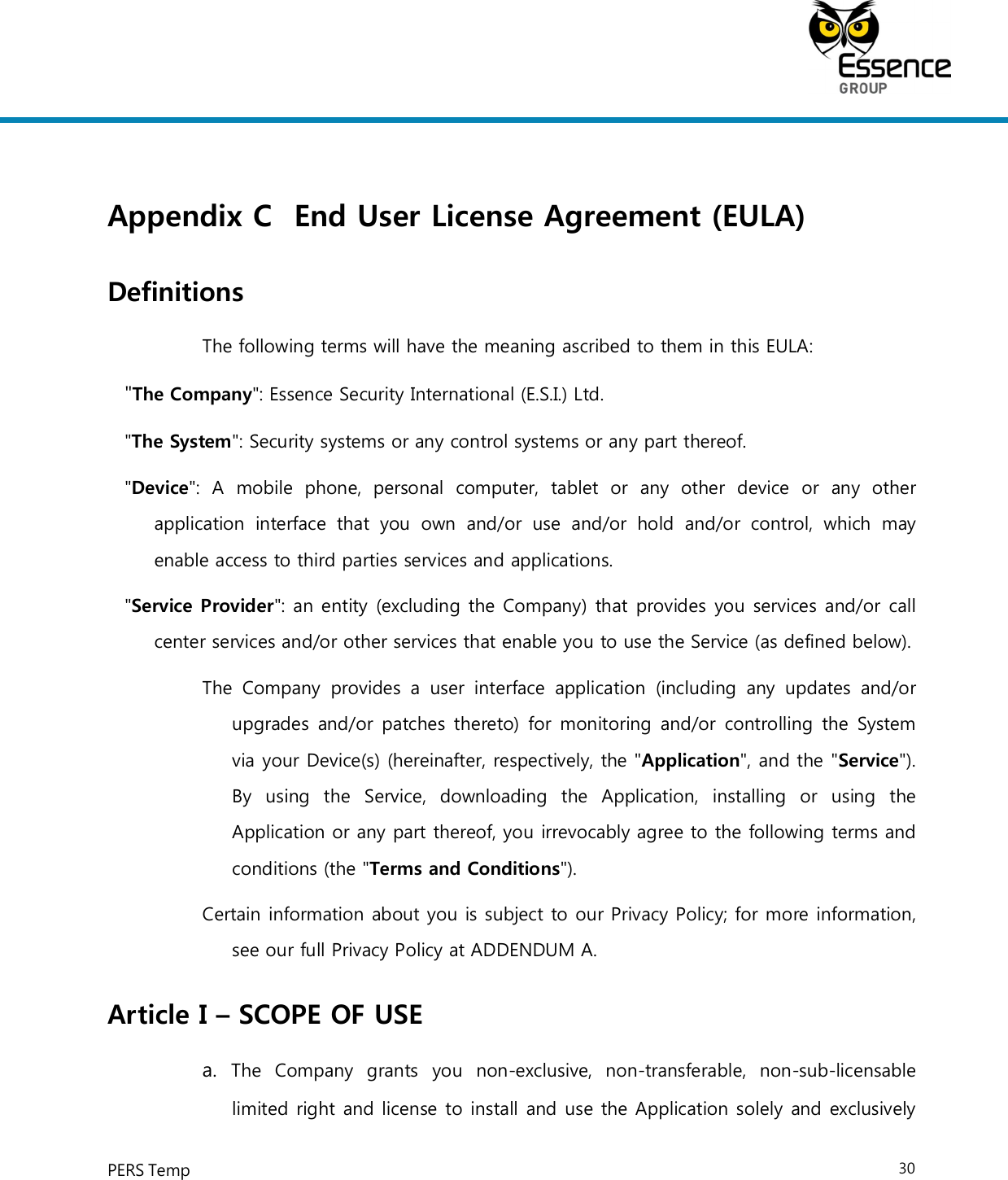     PERS Temp    30  Appendix C End User License Agreement (EULA) Definitions The following terms will have the meaning ascribed to them in this EULA: &quot;The Company&quot;: Essence Security International (E.S.I.) Ltd. &quot;The System&quot;: Security systems or any control systems or any part thereof. &quot;Device&quot;:  A  mobile  phone,  personal  computer,  tablet  or  any  other  device  or  any  other application  interface  that  you  own  and/or  use  and/or  hold  and/or  control,  which  may enable access to third parties services and applications. &quot;Service Provider&quot;: an entity (excluding the Company) that provides you services and/or call center services and/or other services that enable you to use the Service (as defined below). The  Company  provides  a  user  interface  application  (including  any  updates  and/or upgrades  and/or patches thereto)  for monitoring  and/or  controlling  the  System via your Device(s) (hereinafter, respectively, the &quot;Application&quot;, and the &quot;Service&quot;). By  using  the  Service,  downloading  the  Application,  installing  or  using  the Application or any part thereof, you irrevocably agree to the following terms and conditions (the &quot;Terms and Conditions&quot;). Certain information about you is subject to our Privacy Policy; for more information, see our full Privacy Policy at ADDENDUM A. Article I – SCOPE OF USE a.  The  Company  grants  you  non-exclusive,  non-transferable,  non-sub-licensable limited right and license to install and use the Application solely and exclusively 