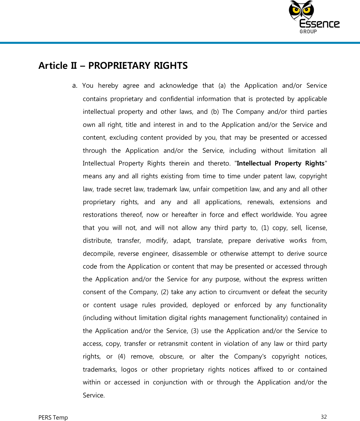     PERS Temp    32  Article II – PROPRIETARY RIGHTS a.  You  hereby  agree  and  acknowledge  that  (a)  the  Application  and/or  Service contains proprietary and confidential information that is protected by  applicable intellectual  property  and  other  laws,  and  (b)  The  Company  and/or  third parties own all right, title and interest in and to the Application and/or the Service and content, excluding content provided by you, that may be presented or accessed through  the  Application  and/or  the  Service,  including  without  limitation  all Intellectual  Property  Rights  therein  and  thereto.  &quot;Intellectual  Property  Rights&quot; means any and all rights existing from time to time under patent law, copyright law, trade secret law, trademark law, unfair competition law, and any and all other proprietary  rights,  and  any  and  all  applications,  renewals,  extensions  and restorations thereof, now or  hereafter  in  force  and effect  worldwide.  You  agree that  you  will  not,  and  will  not  allow  any  third  party  to,  (1)  copy,  sell,  license, distribute,  transfer,  modify,  adapt,  translate,  prepare  derivative  works  from, decompile, reverse engineer, disassemble or otherwise attempt to  derive source code from the Application or content that may be presented or accessed through the Application and/or  the Service  for  any purpose, without the  express written consent of the Company, (2) take any action to circumvent or defeat the security or  content  usage  rules  provided,  deployed  or  enforced  by  any  functionality (including without limitation digital rights management functionality) contained in the Application and/or the Service, (3) use the Application and/or the Service to access, copy, transfer or retransmit content in violation of any law or third party rights,  or  (4)  remove,  obscure,  or  alter  the  Company&apos;s  copyright  notices, trademarks,  logos  or  other  proprietary  rights  notices  affixed  to  or  contained within  or  accessed  in  conjunction  with  or  through  the  Application  and/or  the Service. 
