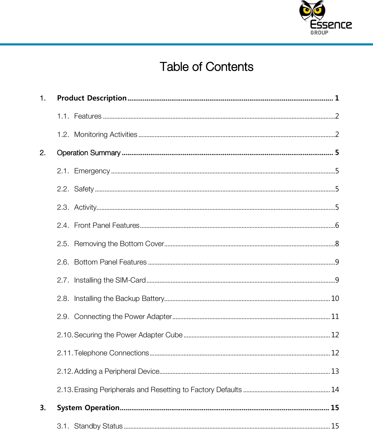     Table of Contents  1. Product Description ............................................................................................................ 1 1.1. Features ................................................................................................................................................2 1.2. Monitoring Activities ..........................................................................................................................2 2. Operation Summary ............................................................................................................... 5 2.1. Emergency ...........................................................................................................................................5 2.2. Safety .....................................................................................................................................................5 2.3. Activity....................................................................................................................................................5 2.4. Front Panel Features .........................................................................................................................6 2.5. Removing the Bottom Cover ..........................................................................................................8 2.6. Bottom Panel Features ....................................................................................................................9 2.7. Installing the SIM-Card .....................................................................................................................9 2.8. Installing the Backup Battery....................................................................................................... 10 2.9. Connecting the Power Adapter .................................................................................................. 11 2.10. Securing the Power Adapter Cube ........................................................................................... 12 2.11. Telephone Connections ................................................................................................................ 12 2.12. Adding a Peripheral Device .......................................................................................................... 13 2.13. Erasing Peripherals and Resetting to Factory Defaults ...................................................... 14 3. System Operation .............................................................................................................. 15 3.1. Standby Status ................................................................................................................................ 15 