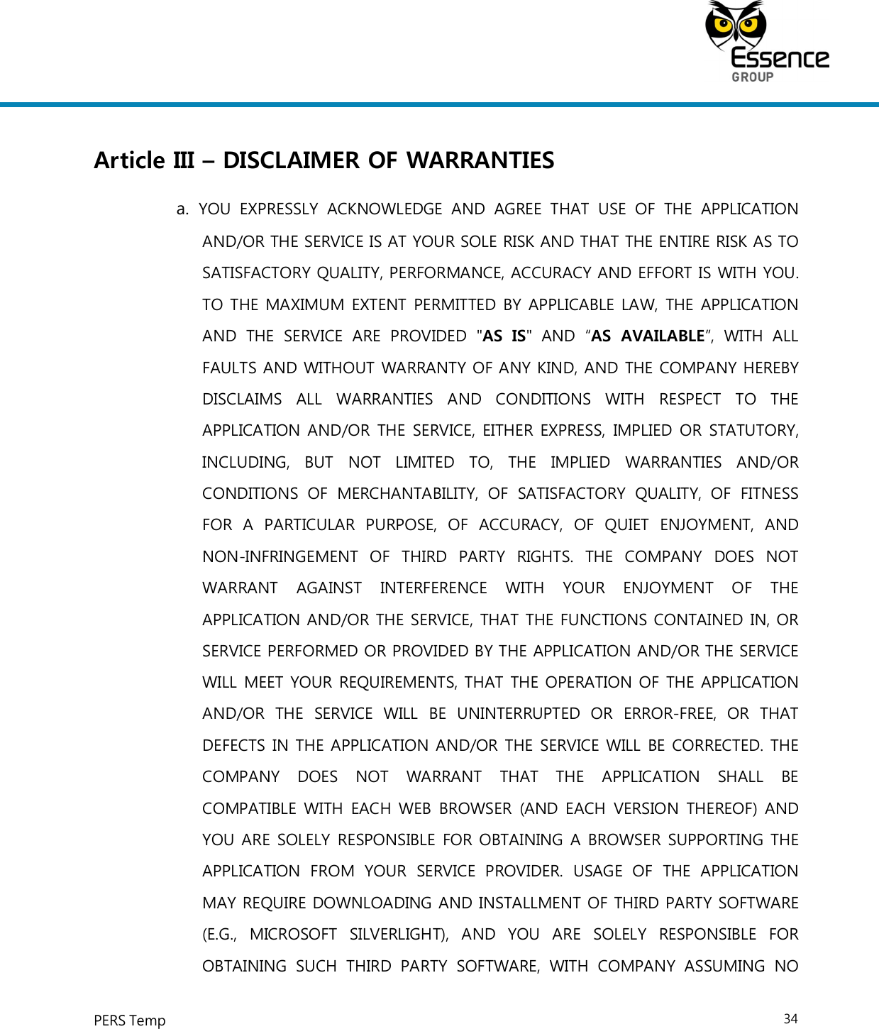     PERS Temp    34  Article III – DISCLAIMER OF WARRANTIES a.  YOU  EXPRESSLY  ACKNOWLEDGE  AND  AGREE  THAT  USE  OF  THE  APPLICATION AND/OR THE SERVICE IS AT YOUR SOLE RISK AND THAT THE ENTIRE RISK AS TO SATISFACTORY QUALITY, PERFORMANCE, ACCURACY AND EFFORT IS WITH YOU. TO THE MAXIMUM EXTENT PERMITTED BY APPLICABLE LAW, THE APPLICATION AND  THE  SERVICE  ARE  PROVIDED  &quot;AS  IS&quot;  AND  “AS  AVAILABLE”,  WITH  ALL FAULTS AND WITHOUT WARRANTY OF ANY KIND, AND THE COMPANY HEREBY DISCLAIMS  ALL  WARRANTIES  AND  CONDITIONS  WITH  RESPECT  TO  THE APPLICATION AND/OR  THE SERVICE, EITHER  EXPRESS,  IMPLIED OR STATUTORY, INCLUDING,  BUT  NOT  LIMITED  TO,  THE  IMPLIED  WARRANTIES  AND/OR CONDITIONS  OF  MERCHANTABILITY,  OF  SATISFACTORY  QUALITY,  OF  FITNESS FOR  A  PARTICULAR  PURPOSE,  OF  ACCURACY,  OF  QUIET  ENJOYMENT,  AND NON-INFRINGEMENT  OF  THIRD  PARTY  RIGHTS.  THE  COMPANY  DOES  NOT WARRANT  AGAINST  INTERFERENCE  WITH  YOUR  ENJOYMENT  OF  THE APPLICATION AND/OR THE SERVICE, THAT THE FUNCTIONS CONTAINED IN, OR SERVICE PERFORMED OR PROVIDED BY THE APPLICATION AND/OR THE SERVICE WILL MEET YOUR REQUIREMENTS, THAT THE OPERATION OF THE APPLICATION AND/OR  THE  SERVICE  WILL  BE  UNINTERRUPTED  OR  ERROR-FREE,  OR  THAT DEFECTS IN THE APPLICATION AND/OR THE SERVICE WILL BE CORRECTED. THE COMPANY  DOES  NOT  WARRANT  THAT  THE  APPLICATION  SHALL  BE COMPATIBLE WITH  EACH WEB BROWSER  (AND EACH  VERSION THEREOF) AND YOU ARE SOLELY RESPONSIBLE FOR OBTAINING A BROWSER SUPPORTING THE APPLICATION  FROM  YOUR  SERVICE  PROVIDER.  USAGE  OF  THE  APPLICATION MAY REQUIRE DOWNLOADING AND INSTALLMENT OF THIRD PARTY SOFTWARE (E.G.,  MICROSOFT  SILVERLIGHT),  AND  YOU  ARE  SOLELY  RESPONSIBLE  FOR OBTAINING  SUCH  THIRD  PARTY  SOFTWARE,  WITH  COMPANY  ASSUMING  NO 