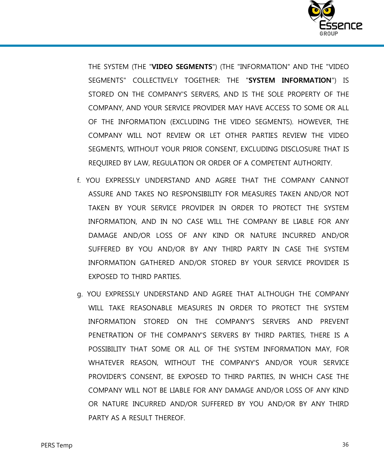     PERS Temp    36  THE SYSTEM (THE &quot;VIDEO SEGMENTS&quot;) (THE &quot;INFORMATION&quot; AND THE &quot;VIDEO SEGMENTS&quot;  COLLECTIVELY  TOGETHER:  THE  &quot;SYSTEM  INFORMATION&quot;)  IS STORED  ON  THE  COMPANY&apos;S  SERVERS,  AND  IS  THE  SOLE  PROPERTY  OF  THE COMPANY, AND YOUR SERVICE PROVIDER MAY HAVE ACCESS TO SOME OR ALL OF  THE  INFORMATION  (EXCLUDING  THE  VIDEO  SEGMENTS).  HOWEVER,  THE COMPANY  WILL  NOT  REVIEW  OR  LET  OTHER  PARTIES  REVIEW  THE  VIDEO SEGMENTS, WITHOUT YOUR PRIOR CONSENT, EXCLUDING DISCLOSURE THAT IS REQUIRED BY LAW, REGULATION OR ORDER OF A COMPETENT AUTHORITY. f.  YOU  EXPRESSLY  UNDERSTAND  AND  AGREE  THAT  THE  COMPANY  CANNOT ASSURE AND TAKES NO  RESPONSIBILITY FOR MEASURES TAKEN AND/OR NOT TAKEN  BY  YOUR  SERVICE  PROVIDER  IN  ORDER  TO  PROTECT  THE  SYSTEM INFORMATION,  AND  IN  NO  CASE  WILL  THE  COMPANY  BE  LIABLE  FOR  ANY DAMAGE  AND/OR  LOSS  OF  ANY  KIND  OR  NATURE  INCURRED  AND/OR SUFFERED  BY  YOU  AND/OR  BY  ANY  THIRD  PARTY  IN  CASE  THE  SYSTEM INFORMATION  GATHERED  AND/OR  STORED  BY  YOUR  SERVICE  PROVIDER  IS EXPOSED TO THIRD PARTIES. g.  YOU  EXPRESSLY  UNDERSTAND  AND  AGREE  THAT  ALTHOUGH  THE  COMPANY WILL  TAKE  REASONABLE  MEASURES  IN  ORDER  TO  PROTECT  THE  SYSTEM INFORMATION  STORED  ON  THE  COMPANY&apos;S  SERVERS  AND  PREVENT PENETRATION  OF  THE  COMPANY&apos;S  SERVERS  BY  THIRD  PARTIES,  THERE  IS  A POSSIBILITY  THAT  SOME  OR  ALL  OF  THE  SYSTEM  INFORMATION  MAY,  FOR WHATEVER  REASON,  WITHOUT  THE  COMPANY&apos;S  AND/OR  YOUR  SERVICE PROVIDER&apos;S  CONSENT,  BE  EXPOSED  TO  THIRD  PARTIES,  IN  WHICH  CASE  THE COMPANY WILL NOT BE LIABLE FOR ANY DAMAGE AND/OR LOSS OF ANY KIND OR  NATURE  INCURRED  AND/OR  SUFFERED  BY  YOU  AND/OR  BY  ANY  THIRD PARTY AS A RESULT THEREOF. 