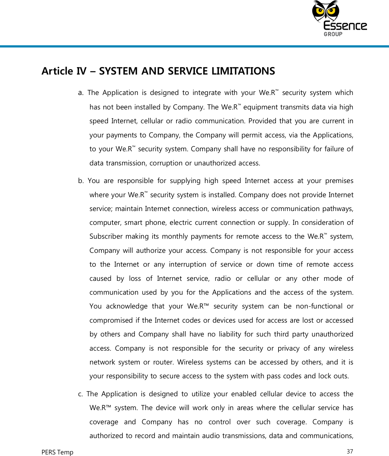     PERS Temp    37  Article IV – SYSTEM AND SERVICE LIMITATIONS a.  The  Application  is  designed to  integrate  with  your  We.R™  security  system  which has not been installed by Company. The We.R™ equipment transmits data via high speed Internet, cellular or radio communication. Provided that you are current in your payments to Company, the Company will permit access, via the Applications, to your We.R™ security system. Company shall have no responsibility for failure of data transmission, corruption or unauthorized access. b.  You  are  responsible  for  supplying  high  speed  Internet  access  at  your  premises where your We.R™ security system is installed. Company does not provide Internet service; maintain Internet connection, wireless access or communication pathways, computer, smart phone, electric current connection or supply. In consideration of Subscriber making its monthly payments for remote access to the We.R™ system, Company will authorize your access. Company is not responsible for your access to  the  Internet  or  any  interruption  of  service  or  down  time  of  remote  access caused  by  loss  of  Internet  service,  radio  or  cellular  or  any  other  mode  of communication used by you for the  Applications  and the access of  the system. You  acknowledge  that  your  We.R™  security  system  can  be  non-functional  or compromised if the Internet codes or devices used for access are lost or accessed by others and Company shall have no liability for such third party unauthorized access.  Company  is  not  responsible  for  the  security  or  privacy  of  any  wireless network system or router. Wireless systems can be accessed by others, and it is your responsibility to secure access to the system with pass codes and lock outs. c.  The  Application  is designed  to  utilize  your  enabled  cellular device to  access  the We.R™ system. The device will work only in areas where the cellular service has coverage  and  Company  has  no  control  over  such  coverage.  Company  is authorized to record and maintain audio transmissions, data and communications, 