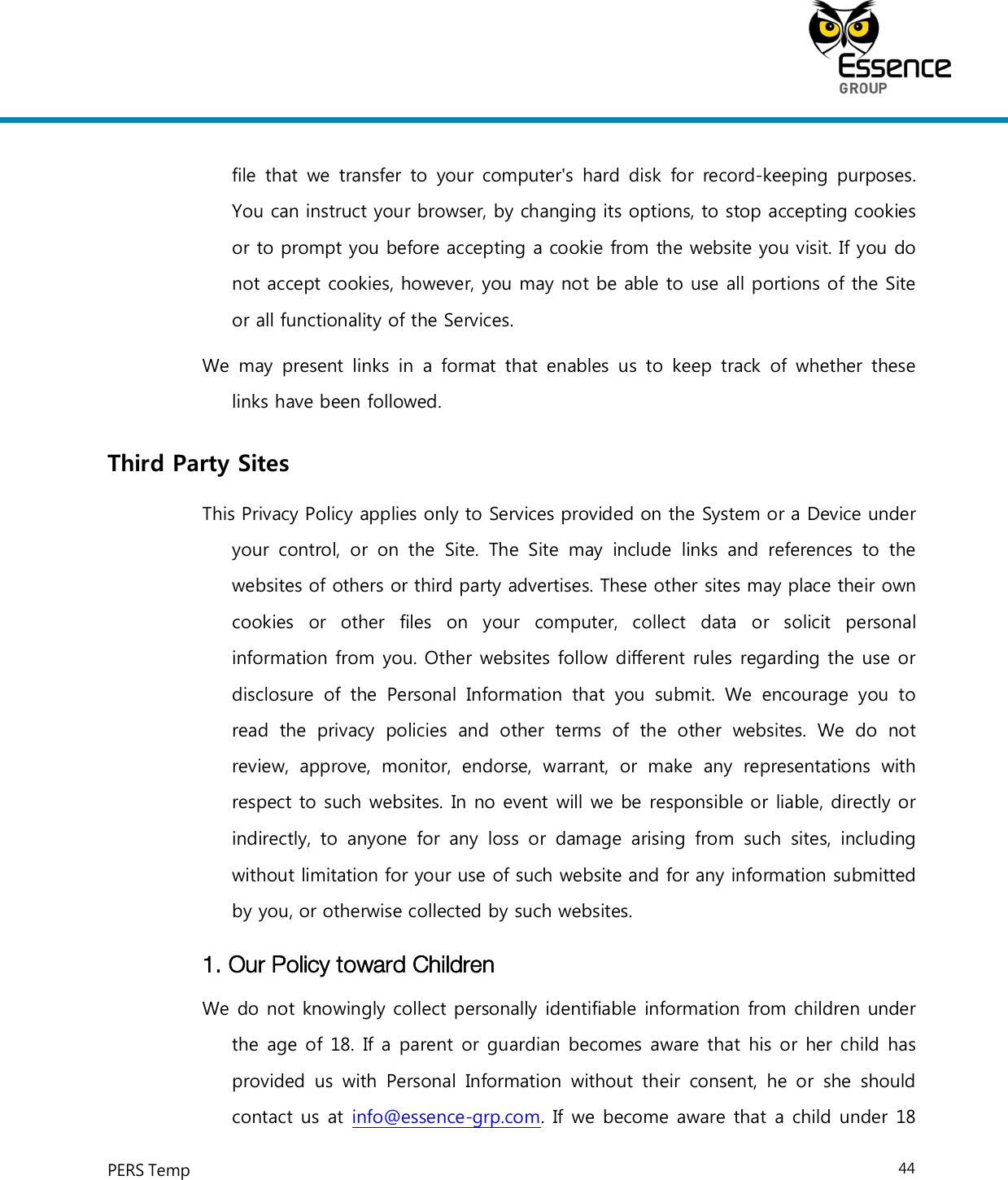     PERS Temp    44  file that  we  transfer to  your  computer&apos;s  hard  disk  for  record-keeping purposes. You can instruct your browser, by changing its options, to stop accepting cookies or to prompt you before accepting a cookie from the website you visit. If you do not accept cookies, however, you may not be able to use all portions of the Site or all functionality of the Services. We may  present  links in  a  format that enables  us to  keep  track  of  whether  these links have been followed. Third Party Sites This Privacy Policy applies only to Services provided on the System or a Device under your  control,  or  on  the  Site.  The  Site  may  include  links  and  references  to  the websites of others or third party advertises. These other sites may place their own cookies  or  other  files  on  your  computer,  collect  data  or  solicit  personal information from you. Other websites follow different rules regarding the use or disclosure  of  the  Personal  Information  that  you  submit.  We  encourage  you  to read  the  privacy  policies  and  other  terms  of  the  other  websites.  We  do  not review,  approve,  monitor,  endorse,  warrant,  or  make  any  representations  with respect to such websites. In no event will we be responsible or liable, directly or indirectly,  to  anyone  for  any  loss  or  damage  arising  from  such  sites,  including without limitation for your use of such website and for any information submitted by you, or otherwise collected by such websites. 1. Our Policy toward Children We do not knowingly collect personally identifiable information from children under the age of 18. If a parent or guardian becomes aware that his or her child has provided  us  with Personal  Information  without  their  consent,  he  or  she  should contact us at info@essence-grp.com. If we become aware that a child under 18 