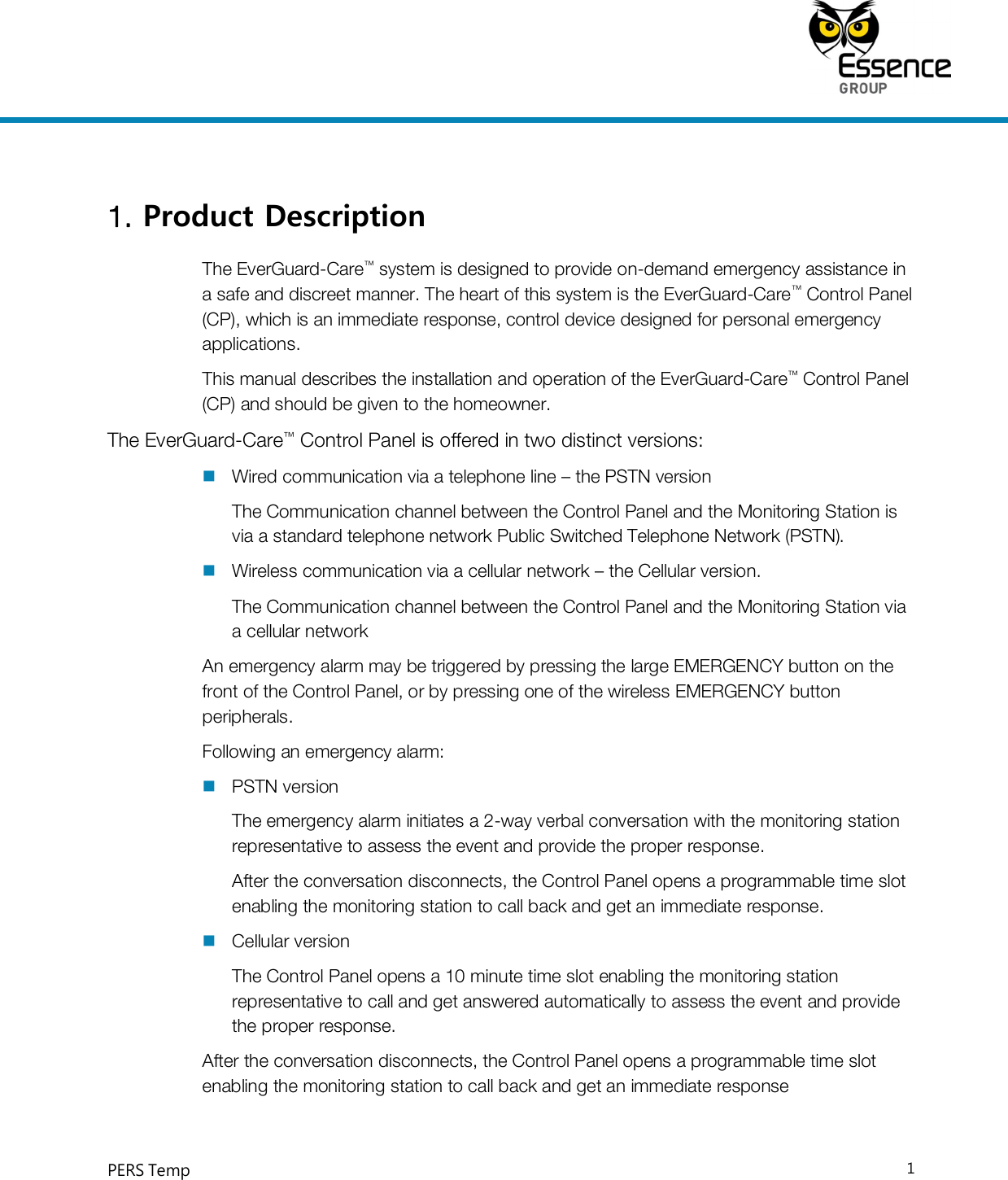     PERS Temp    1  1. Product Description  The EverGuard-Care™ system is designed to provide on-demand emergency assistance in a safe and discreet manner. The heart of this system is the EverGuard-Care™ Control Panel (CP), which is an immediate response, control device designed for personal emergency applications. This manual describes the installation and operation of the EverGuard-Care™ Control Panel (CP) and should be given to the homeowner. The EverGuard-Care™ Control Panel is offered in two distinct versions:  Wired communication via a telephone line – the PSTN version  The Communication channel between the Control Panel and the Monitoring Station is via a standard telephone network Public Switched Telephone Network (PSTN).  Wireless communication via a cellular network – the Cellular version. The Communication channel between the Control Panel and the Monitoring Station via a cellular network An emergency alarm may be triggered by pressing the large EMERGENCY button on the front of the Control Panel, or by pressing one of the wireless EMERGENCY button peripherals. Following an emergency alarm:  PSTN version The emergency alarm initiates a 2-way verbal conversation with the monitoring station representative to assess the event and provide the proper response. After the conversation disconnects, the Control Panel opens a programmable time slot enabling the monitoring station to call back and get an immediate response.  Cellular version The Control Panel opens a 10 minute time slot enabling the monitoring station representative to call and get answered automatically to assess the event and provide the proper response. After the conversation disconnects, the Control Panel opens a programmable time slot enabling the monitoring station to call back and get an immediate response  