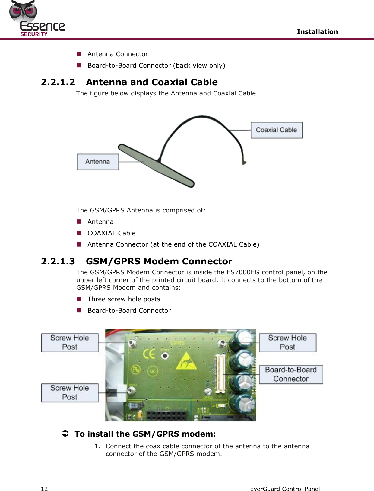   Installation   12   EverGuard Control Panel   Antenna Connector  Board-to-Board Connector (back view only) 2.2.1.2 Antenna and Coaxial Cable The figure below displays the Antenna and Coaxial Cable.    The GSM/GPRS Antenna is comprised of:  Antenna  COAXIAL Cable  Antenna Connector (at the end of the COAXIAL Cable) 2.2.1.3 GSM/GPRS Modem Connector The GSM/GPRS Modem Connector is inside the ES7000EG control panel, on the upper left corner of the printed circuit board. It connects to the bottom of the GSM/GPRS Modem and contains:  Three screw hole posts  Board-to-Board Connector    To install the GSM/GPRS modem: 1. Connect the coax cable connector of the antenna to the antenna connector of the GSM/GPRS modem. 