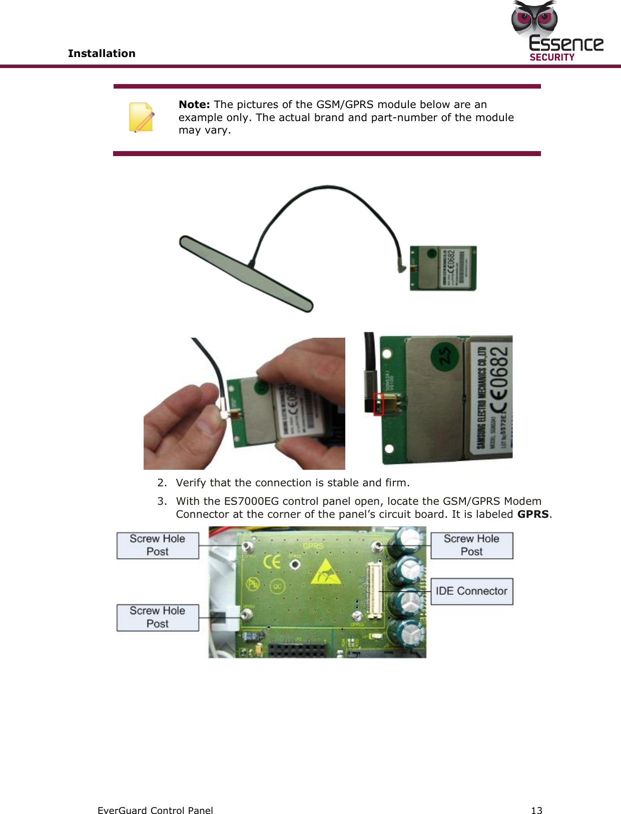 Installation       EverGuard Control Panel  13   Note: The pictures of the GSM/GPRS module below are an example only. The actual brand and part-number of the module may vary.        2. Verify that the connection is stable and firm. 3. With the ES7000EG control panel open, locate the GSM/GPRS Modem Connector at the corner of the panel’s circuit board. It is labeled GPRS.     