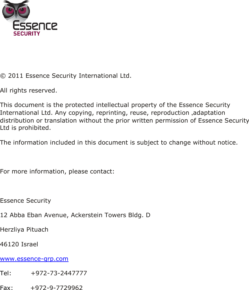          © 2011 Essence Security International Ltd.  All rights reserved. This document is the protected intellectual property of the Essence Security International Ltd. Any copying, reprinting, reuse, reproduction ,adaptation distribution or translation without the prior written permission of Essence Security Ltd is prohibited.  The information included in this document is subject to change without notice.  For more information, please contact:  Essence Security 12 Abba Eban Avenue, Ackerstein Towers Bldg. D Herzliya Pituach 46120 Israel www.essence-grp.com Tel:         +972-73-2447777 Fax:        +972-9-7729962    